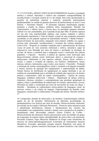 17. 5.5 CULTURA, ARTES E EDUCAÇÃO PATRIMONIAL Incentivo à produção
artística e cultural, individual e coletiva dos estudantes comopossibilidade de
reconhecimento e recriação estética de si e do mundo, bem como davalorização às
questões do patrimônio material e imaterial, produzido historicamente
pelahumanidade, no sentido de garantir processos de pertencimento ao local e à sua
história. • Artesanato Popular – O artesanato enquanto manifestação popular,
permitirá a criação de objetos utilitários feitos manualmente. Partindo dos
conhecimentos e saberes locais, a técnica deve ser percebida enquanto elemento
cultural vivo nas comunidades, pois é passada de pai para filho. O artesão expressa
em sua arte, uma espontaneidade ingênua, suas crenças, tradições e saberes,
manifestando experiências e visão de mundo, a partir de suas produções artesanais
concebidas na arte popular regional de determinado território. • Banda Fanfarra –
Desenvolvimento da auto-estima, integração sócio-cultural, trabalho em equipe e
civismo pela valorização, reconhecimento e recriação das culturas populares. •
Canto Coral – Propiciar ao estudante condições para o aprimoramento de técnicas
vocais do ponto de vista sensorial, intelectual e afetivo, tornando-o capaz de
expressar-se com liberdade por meio da música e auxiliando na formação do
ouvinte, de forma a contribuir para a integração social e valorização das culturas
populares. • Capoeira – Incentivo à prática da capoeira como motivação para
desenvolvimento cultural, social, intelectual, afetivo e emocional de crianças e
adolescentes, enfatizando os seus aspectos culturais, físicos, éticos, estéticos e
sociais, a origem e evolução da capoeira, seu histórico, fundamentos, rituais,
músicas, cânticos, instrumentos, jogo e roda e seus mestres. • Cineclube – Produção
e realização de sessões cinematográficas, desde a curadoria à divulgação (conteúdo
e forma), técnicas de operação dos equipamentos e implementação de debate.
Noções básicas de distribuição do equipamento no espaço destinado a ele, de
modelos de sustentabilidade para a atividade de exibição não comercial e de direitos
autorais e patrimoniais, além de cultura cinematográfica – história do cinema,
linguagem, cidadania audiovisual. • Danças – Organização de danças coletivas
(regionais, clássicas, circulares e contemporâneas) que permitam apropriação de
espaços, ritmos e possibilidades de subjetivação de crianças, adolescentes e jovens.
Promoção da saúde e socialização por meio do movimento do corpo em dança. •
Desenho – Introdução ao conhecimento teórico-prático da linguagem visual, do
processo criativo e da criação de imagens. Experimentação do desenho como
linguagem, comunicação e conhecimento. Percepção das formas. Desenho artístico.
17

18. Composição, desenho de observação e de memória. Experimentações estéticas
apartir do ato de desenhar. Oferecimento de diferentes possibilidades de
produçãoartística e/ou técnicas por meio do desenho. Desenvolvimento intelectual,
por meiodo ato de criação.• Educação Patrimonial – Promover ações educativas para
a identificação dereferências culturais e fortalecimento dos vínculos das
comunidades com seupatrimônio cultural e natural, com a perspectiva de ampliar o
entendimento sobre adiversidade cultural.• Ensino Coletivo de Cordas –
Desenvolvimento dos elementos técnico-musicais,bem como, do trabalho em grupo,
da cooperação, do respeito mútuo, dasolidariedade, do senso crítico e da autonomia.
Percussão Corporal, Jogos Musicaise Dinâmicas de Grupo como ferramentas do
processo de ensino-aprendizagemmusical. Construção de instrumentos musicais
alternativos. Execução, apreciação ecriação musical. Repertório com peças de
variados estilos e gêneros musicais.Valorização da cultura brasileira e das culturas
 