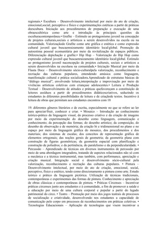 regionais.• Escultura – Desenvolvimento intelectual por meio do ato de criação,
emocional,social, perceptivo e físico e experimentações estéticas a partir de práticas
deescultura. Iniciação aos procedimentos de preparação e execução de uma
obraescultórica como arte e introdução às principais questões da
esculturacontemporânea.• Grafite – Estímulo ao protagonismo juvenil na concepção
de projetos culturais,sociais e artísticos a serem desenvolvidos na escola ou na
comunidade. Valorizaçãodo Grafite como arte gráfica e estética e como expressão
cultural juvenil que buscaenraizamento identitário local/global. Promoção da
autoestima pessoal ecomunitária por meio da revitalização de espaços públicos.
Diferenciação depichação e grafite.• Hip Hop – Valorização do Hip Hop como
expressão cultural juvenil que buscaenraizamento identitário local/global. Estímulo
ao protagonismo juvenil naconcepção de projetos culturais, sociais e artísticos a
serem desenvolvidos na escolaou na comunidade.• Iniciação Musical por meio da
Flauta Doce – Desenvolvimento sócio-culturalpela valorização, reconhecimento e
recriação das culturas populares, entendendo amúsica como linguagem,
manifestação cultural e prática socializadora.Aprendizado de estruturas básicas de
“diálogo musical”, envolvendo leitura,interpretação e improvisação por meio de
vivências artísticas coletivas com criançase adolescentes.• Leitura e Produção
Textual – Desenvolvimento de atitudes e práticas quefavoreçam a constituição de
leitores assíduos a partir de procedimentos didáticoscriativos, seduzindo os
estudantes às diferentes possibilidades de leitura e de criaçãode textos. Incentivo à
leitura de obras que permitam aos estudantes encontros com 18

19. diferentes gêneros literários e de escrita, especialmente no que se refere ao ler
para apreciar/fruir, conhecer e criar. • Mosaico – Introdução ao conhecimento
teórico-prático da linguagem visual, do processo criativo e da criação de imagens
por meio da experimentação do desenho como linguagem, comunicação e
conhecimento; da percepção das formas; do desenho artístico; da composição, do
desenho de observação e de memória; da criação bi e tridimensional no plano e no
espaço por meio da linguagem gráfica do mosaico, dos procedimentos e dos
materiais; dos sistemas de escalas; dos conceitos de representação gráfica de
elementos ortogonais; das noções gerais de geometria; da geometria plana com
construção de figuras geométricas; da geometria espacial com planificação e
construção de poliedros; e da pertinência, do paralelismo e da perpendicularidade. •
Percussão – Aprendizado de técnicas em diversos instrumentos de percussão por
meio de uma abordagem integradora, tratando de aspectos relacionados não só com
a mecânica e a técnica instrumental, mas também, com performance, apreciação e
criação musical. Integração social e desenvolvimento sócio-cultural pela
valorização, reconhecimento e recriação das culturas populares. • Pintura –
Desenvolvimento intelectual, por meio do ato de criação, emocional, social,
perceptivo, físico e estético, tendo como direcionamento a pintura como arte. Estudo
teórico e prático da linguagem pictórica. Utilização de técnicas tradicionais,
contemporâneas e experimentais das formas de pintura. Conhecimento e apreciação
de obras clássicas e contemporâneas de pintura. • Práticas Circenses – Incentivar
práticas circenses junto aos estudantes e à comunidade, a fim de promover a saúde e
a educação por meio de uma cultura corporal e popular a partir do legado
patrimonial do circo. • Teatro – Promoção por meio dos jogos teatrais de processos
de socialização e criatividade, desenvolvendo nos estudantes a capacidade de
comunicação pelo corpo em processos de reconhecimentos em práticas coletivas. •
Tecnologias Educacionais – Aplicação de tecnologias que visem incentivar a
 
