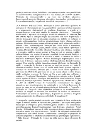 produção artística e cultural, individual e coletiva dos educandos como possibilidade
de reconhecimento e recriação estética de si e do mundo.5.6 CULTURA DIGITAL
Utilização do microcomputador e de redes nas atividades educativas.
Fornecimentode conceitos básicos de informática, fomentando a inteligência geral,
livre e colaborativaoferecida pela rede mundial de computadores. 19

20. • Ambiente de Redes Sociais – Promoção da cultura participativa por meio de
ambientes de relacionamento em rede, que facilitem a expressão artística-linguística
e o engajamento sócio-cultural do estudante, fomentando a criação e o
compartilhamento como novo modelo de produção colaborativa. • Tecnologias
Educacionais – Aplicação de tecnologias na área de informática.5.7 PROMOÇÃO
DA SAÚDE Apoio à formação integral dos estudantes com ações de prevenção e
atenção àsaúde, por meio de atividades educativas que poderão ser incluídas no
projeto políticopedagógico (projetos interdisciplinares, teatro, oficinas, palestras,
debates e feiras) emtemas da área da saúde como saúde bucal, alimentação saudável,
cuidado visual, práticascorporais, educação para saúde sexual e reprodutiva,
prevenção ao uso de drogas (álcool,tabaco e outras), saúde mental e prevenção à
violência. Desse modo, possibilitar odesenvolvimento de uma cultura de prevenção
e promoção à saúde no espaço escolar, a fimde prevenir os agravos à saúde e
vulnerabilidades, com objetivo de garantir a qualidade devida, além de fortalecer a
relação entre as redes públicas de educação e saúde. • Promoção da Saúde e
Prevenção de Doenças e Agravos – Criação de estratégias de promoção da saúde e
prevenção de doenças e agravos a partir do estudo de problemas de saúde regionais:
dengue, febre amarela, malária, hanseníase, doença falciforme, etc. Promoção da
saúde e prevenção de doenças e agravos no currículo escolar por meio de
alimentação saudável dentro e fora da escola; saúde bucal; práticas corporais e
educação do movimento; educação para a saúde sexual, saúde reprodutiva e
prevenção das DST/AIDS; prevenção ao uso de álcool, tabaco e outras drogas;
saúde ambiental; promoção da Cultura de Paz e prevenção das violências e
acidentes. • Tecnologias Educacionais – Aplicação de tecnologias na área de saúde
com o objetivo de fornecer estratégias para possibilitar o desenvolvimento de uma
cultura de prevenção e promoção à saúde no espaço escolar.5.8 COMUNICAÇÃO
E USO DE MÍDIAS Criação de “ecossistemas comunicativos” nos espaços
educativos, que fomentempráticas de socialização e convivência, bem como do
acesso de todos ao uso adequado dastecnologias da informação. • Fotografia –
Utilização da Fotografia como dispositivo pedagógico de reconhecimento e
recriação de imagens de realidades dos estudantes, da escola e da comunidade.
Conhecimento da história da representação, da pintura das cavernas à fotografia
digital, compreensão das diferentes possibilidades de atuação da 20

21. fotografia, capacitação técnica e estética para a produção de fotos, manipulação
digital e domínio editorial. • Histórias em Quadrinhos – Utilização deste gênero
textual para a formação do gosto pela leitura, para o estudo de suas características
específicas e para o desenvolvimento estético-visual de projetos educativos. • Jornal
Escolar – Utilização de recursos de mídia impressa no desenvolvimento de projetos
educativos dentro dos espaços escolares. Exercício da inteligência comunicativa
compartilhada com outras escolas e comunidades. Construção de propostas de
cidadania engajando os estudantes em experiências de aprendizagens significativas.
• Rádio Escolar – Utilização dos recursos da mídia rádio no desenvolvimento de
projetos
 