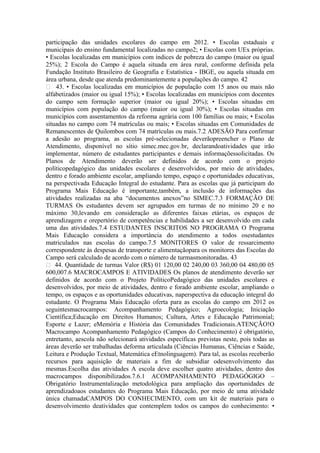 participação das unidades escolares do campo em 2012. • Escolas estaduais e
municipais do ensino fundamental localizadas no campo2; • Escolas com UEx próprias.
• Escolas localizadas em municípios com índices de pobreza do campo (maior ou igual
25%); 2 Escola do Campo é aquela situada em área rural, conforme definida pela
Fundação Instituto Brasileiro de Geografia e Estatística - IBGE, ou aquela situada em
área urbana, desde que atenda predominantemente a populações do campo. 42
 43. • Escolas localizadas em municípios de população com 15 anos ou mais não
alfabetizados (maior ou igual 15%); • Escolas localizadas em municípios com docentes
do campo sem formação superior (maior ou igual 20%); • Escolas situadas em
municípios com população do campo (maior ou igual 30%); • Escolas situadas em
municípios com assentamentos da reforma agrária com 100 famílias ou mais; • Escolas
situadas no campo com 74 matrículas ou mais; • Escolas situadas em Comunidades de
Remanescentes de Quilombos com 74 matrículas ou mais.7.2 ADESÃO Para confirmar
a adesão ao programa, as escolas pré-selecionadas deverãopreencher o Plano de
Atendimento, disponível no sítio simec.mec.gov.br, declarandoatividades que irão
implementar, número de estudantes participantes e demais informaçõessolicitadas. Os
Planos de Atendimento deverão ser definidos de acordo com o projeto
políticopedagógico das unidades escolares e desenvolvidos, por meio de atividades,
dentro e forado ambiente escolar, ampliando tempo, espaço e oportunidades educativas,
na perspectivada Educação Integral do estudante. Para as escolas que já participam do
Programa Mais Educação é importante,também, a inclusão de informações das
atividades realizadas na aba “documentos anexos”no SIMEC.7.3 FORMAÇÃO DE
TURMAS Os estudantes devem ser agrupados em turmas de no mínimo 20 e no
máximo 30,levando em consideração as diferentes faixas etárias, os espaços de
aprendizagem e orepertório de competências e habilidades a ser desenvolvido em cada
uma das atividades.7.4 ESTUDANTES INSCRITOS NO PROGRAMA O Programa
Mais Educação considera a importância do atendimento a todos osestudantes
matriculados nas escolas do campo.7.5 MONITORES O valor de ressarcimento
correspondente às despesas de transporte e alimentaçãopara os monitores das Escolas do
Campo será calculado de acordo com o número de turmasmonitoradas. 43
 44. Quantidade de turmas Valor (R$) 01 120,00 02 240,00 03 360,00 04 480,00 05
600,007.6 MACROCAMPOS E ATIVIDADES Os planos de atendimento deverão ser
definidos de acordo com o Projeto PolíticoPedagógico das unidades escolares e
desenvolvidos, por meio de atividades, dentro e forado ambiente escolar, ampliando o
tempo, os espaços e as oportunidades educativas, naperspectiva da educação integral do
estudante. O Programa Mais Educação oferta para as escolas do campo em 2012 os
seguintesmacrocampos: Acompanhamento Pedagógico; Agroecologia; Iniciação
Científica;Educação em Direitos Humanos; Cultura, Artes e Educação Patrimonial;
Esporte e Lazer; eMemória e História das Comunidades Tradicionais.ATENÇÃO!O
Macrocampo Acompanhamento Pedagógico (Campos do Conhecimento) é obrigatório,
entretanto, aescola não selecionará atividades específicas previstas neste, pois todas as
áreas deverão ser trabalhadas deforma articulada (Ciências Humanas, Ciências e Saúde,
Leitura e Produção Textual, Matemática eEtnolinguagem). Para tal, as escolas receberão
recursos para aquisição de materiais a fim de subsidiar odesenvolvimento das
mesmas.Escolha das atividades A escola deve escolher quatro atividades, dentro dos
macrocampos disponibilizados.7.6.1 ACOMPANHAMENTO PEDAGÓGIGO –
Obrigatório Instrumentalização metodológica para ampliação das oportunidades de
aprendizadoaos estudantes do Programa Mais Educação, por meio de uma atividade
única chamadaCAMPOS DO CONHECIMENTO, com um kit de materiais para o
desenvolvimento deatividades que contemplem todos os campos do conhecimento: •
 