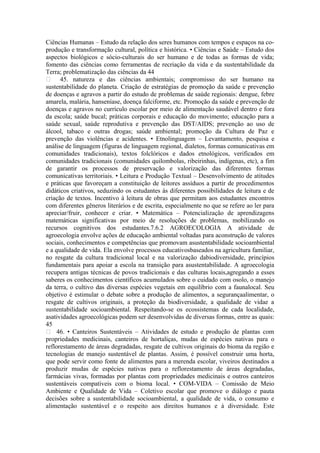 Ciências Humanas – Estudo da relação dos seres humanos com tempos e espaços na co-
produção e transformação cultural, política e histórica. • Ciências e Saúde – Estudo dos
aspectos biológicos e sócio-culturais do ser humano e de todas as formas de vida;
fomento das ciências como ferramentas de recriação da vida e da sustentabilidade da
Terra; problematização das ciências da 44
 45. natureza e das ciências ambientais; compromisso do ser humano na
sustentabilidade do planeta. Criação de estratégias de promoção da saúde e prevenção
de doenças e agravos a partir do estudo de problemas de saúde regionais: dengue, febre
amarela, malária, hanseníase, doença falciforme, etc. Promoção da saúde e prevenção de
doenças e agravos no currículo escolar por meio de alimentação saudável dentro e fora
da escola; saúde bucal; práticas corporais e educação do movimento; educação para a
saúde sexual, saúde reprodutiva e prevenção das DST/AIDS; prevenção ao uso de
álcool, tabaco e outras drogas; saúde ambiental; promoção da Cultura de Paz e
prevenção das violências e acidentes. • Etnolinguagem – Levantamento, pesquisa e
análise de linguagem (figuras de linguagem regional, dialetos, formas comunicativas em
comunidades tradicionais), textos folclóricos e dados etnológicos, verificados em
comunidades tradicionais (comunidades quilombolas, ribeirinhas, indígenas, etc), a fim
de garantir os processos de preservação e valorização das diferentes formas
comunicativas territoriais. • Leitura e Produção Textual – Desenvolvimento de atitudes
e práticas que favoreçam a constituição de leitores assíduos a partir de procedimentos
didáticos criativos, seduzindo os estudantes às diferentes possibilidades de leitura e de
criação de textos. Incentivo à leitura de obras que permitam aos estudantes encontros
com diferentes gêneros literários e de escrita, especialmente no que se refere ao ler para
apreciar/fruir, conhecer e criar. • Matemática – Potencialização de aprendizagens
matemáticas significativas por meio de resoluções de problemas, mobilizando os
recursos cognitivos dos estudantes.7.6.2 AGROECOLOGIA A atividade de
agroecologia envolve ações de educação ambiental voltadas para aconstrução de valores
sociais, conhecimentos e competências que promovam asustentabilidade socioambiental
e a qualidade de vida. Ela envolve processos educativosbaseados na agricultura familiar,
no resgate da cultura tradicional local e na valorização dabiodiversidade, princípios
fundamentais para apoiar a escola na transição para asustentabilidade. A agroecologia
recupera antigas técnicas de povos tradicionais e das culturas locais,agregando a esses
saberes os conhecimentos científicos acumulados sobre o cuidado com osolo, o manejo
da terra, o cultivo das diversas espécies vegetais em equilíbrio com a faunalocal. Seu
objetivo é estimular o debate sobre a produção de alimentos, a segurançaalimentar, o
resgate de cultivos originais, a proteção da biodiversidade, a qualidade de vidae a
sustentabilidade socioambiental. Respeitando-se os ecossistemas de cada localidade,
asatividades agroecológicas podem ser desenvolvidas de diversas formas, entre as quais:
45
 46. • Canteiros Sustentáveis – Atividades de estudo e produção de plantas com
propriedades medicinais, canteiros de hortaliças, mudas de espécies nativas para o
reflorestamento de áreas degradadas, resgate de cultivos originais do bioma da região e
tecnologias de manejo sustentável de plantas. Assim, é possível construir uma horta,
que pode servir como fonte de alimentos para a merenda escolar, viveiros destinados a
produzir mudas de espécies nativas para o reflorestamento de áreas degradadas,
farmácias vivas, formadas por plantas com propriedades medicinais e outros canteiros
sustentáveis compatíveis com o bioma local. • COM-VIDA – Comissão de Meio
Ambiente e Qualidade de Vida – Coletivo escolar que promove o diálogo e pauta
decisões sobre a sustentabilidade socioambiental, a qualidade de vida, o consumo e
alimentação sustentável e o respeito aos direitos humanos e à diversidade. Este
 