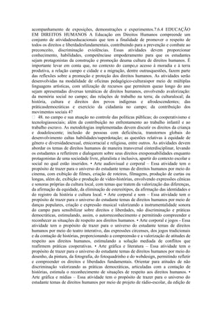 acompanhamento de exposições, demonstrações e experimentos.7.6.4 EDUCAÇÃO
EM DIREITOS HUMANOS A Educação em Direitos Humanos compreende um
conjunto de atividadeseducacionais que tem a finalidade de promover o respeito de
todos os direitos e liberdadesfundamentais, contribuindo para a prevenção e combate ao
preconceito, discriminação eviolências. Essas atividades devem proporcionar
conhecimento, habilidades, competênciase empoderamento para que os estudantes
sejam protagonistas da construção e promoção deuma cultura de direitos humanos. É
importante levar em conta que, no contexto do campo,o acesso à moradia e à terra
produtiva, a relação campo e cidade e a migração, dentre outrasquestões, fazem parte
das reflexões sobre a promoção e proteção dos direitos humanos. As atividades serão
desenvolvidas na modalidade de oficinas pedagógico-culturaispor meio de múltiplas
linguagens artísticas, com utilização de recursos que permitem queao longo do ano
sejam apresentadas diversas temáticas de direitos humanos, envolvendo avalorização:
da memória social no campo; das relações de trabalho na terra; da culturalocal; da
história, cultura e direitos dos povos indígenas e afrodescendentes; das
práticasdemocráticas e exercício da cidadania no campo; da contribuição dos
movimentos sociais 47
 48. no campo e sua atuação no controle das políticas públicas; do cooperativismo e
tecnologiassociais; além da contribuição no enfrentamento ao trabalho infantil e ao
trabalho escravo. As metodologias implementadas devem discutir os direitos da criança
e doadolescente; inclusão de pessoas com deficiência, transtornos globais do
desenvolvimento ealtas habilidades/superdotação; as questões relativas à equidade de
gênero e diversidadesexual, etnicorracial e religiosa, entre outros. As atividades devem
abordar os temas de direitos humanos de maneira transversal einterdisciplinar, levando
os estudantes a refletirem e dialogarem sobre seus direitos eresponsabilidades enquanto
protagonistas de uma sociedade livre, pluralista e inclusiva, apartir do contexto escolar e
social no qual estão inseridos. • Arte audiovisual e corporal – Essa atividade tem o
propósito de trazer para o universo do estudante temas de direitos humanos por meio do
cinema, com exibição de filmes, criação de roteiros, filmagens, produção de curtas ou
longas, além de, exibição e produção de video-histórias, envolvendo expressões cênicas
e sonoras próprias da cultura local, com temas que tratem da valorização das diferenças,
da afirmação da equidade, da eliminação de estereótipos, da afirmação das identidades e
do registro da história e cultura local. • Arte corporal e som – Essa atividade tem o
propósito de trazer para o universo do estudante temas de direitos humanos por meio de
danças populares, criação e expressão musical valorizando a instrumentalidade sonora
do campo para sensibilizar sobre direitos e liberdades, não discriminação e práticas
democráticas, estimulando, assim, o autorreconhecimento e permitindo compreender e
reconhecer as situações de respeito aos direitos humanos. • Arte corporal e jogos - Essa
atividade tem o propósito de trazer para o universo do estudante temas de direitos
humanos por meio do teatro interativo, das expressões circenses, dos jogos tradicionais
e da contação de histórias, proporcionando a compreensão e a valorização de atitudes de
respeito aos direitos humanos, estimulando a solução mediada de conflitos que
reafirmem práticas cooperativas. • Arte gráfica e literatura – Essa atividade tem o
propósito de trazer para o universo do estudante temas de direitos humanos por meio do
desenho, da pintura, da fotografia, do fotoquadrinho e do webdesign, permitindo refletir
e compreender os direitos e liberdades fundamentais. Orientar para atitudes de não
discriminação valorizando as práticas democráticas, articuladas com a contação de
histórias, estimula o reconhecimento de situações de respeito aos direitos humanos. •
Arte gráfica e mídias – Essa atividade tem o propósito de trazer para o universo do
estudante temas de direitos humanos por meio de projeto de rádio-escolar, da edição de
 