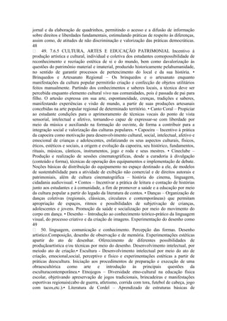 jornal e da elaboração de quadrinhos, permitindo o acesso e a difusão de informação
sobre direitos e liberdades fundamentais, estimulando práticas de respeito às diferenças,
assim como, de atitudes de não discriminação e valorização das práticas democráticas.
48
 49. 7.6.5 CULTURA, ARTES E EDUCAÇÃO PATRIMONIAL Incentivo à
produção artística e cultural, individual e coletiva dos estudantes comopossibilidade de
reconhecimento e recriação estética de si e do mundo, bem como davalorização às
questões do patrimônio material e imaterial, produzido historicamente pelahumanidade,
no sentido de garantir processos de pertencimento do local e da sua história. •
Brinquedos e Artesanato Regional – Os brinquedos e o artesanato enquanto
manifestações da cultura popular permitirão criação e confecção de objetos utilitários
feitos manualmente. Partindo dos conhecimentos e saberes locais, a técnica deve ser
percebida enquanto elemento cultural vivo nas comunidades, pois é passada de pai para
filho. O artesão expressa em sua arte, espontaneidade, crenças, tradições e saberes,
manifestando experiências e visão de mundo, a partir de suas produções artesanais
concebidas na arte popular regional de determinado território. • Canto Coral – Propiciar
ao estudante condições para o aprimoramento de técnicas vocais do ponto de vista
sensorial, intelectual e afetivo, tornando-o capaz de expressar-se com liberdade por
meio da música e auxiliando na formação do ouvinte, de forma a contribuir para a
integração social e valorização das culturas populares. • Capoeira – Incentivo à prática
da capoeira como motivação para desenvolvimento cultural, social, intelectual, afetivo e
emocional de crianças e adolescentes, enfatizando os seus aspectos culturais, físicos,
éticos, estéticos e sociais, a origem e evolução da capoeira, seu histórico, fundamentos,
rituais, músicas, cânticos, instrumentos, jogo e roda e seus mestres. • Cineclube –
Produção e realização de sessões cinematográficas, desde a curadoria à divulgação
(conteúdo e forma), técnicas de operação dos equipamentos e implementação de debate.
Noções básicas de distribuição do equipamento no espaço destinado a ele, de modelos
de sustentabilidade para a atividade de exibição não comercial e de direitos autorais e
patrimoniais, além de cultura cinematográfica – história do cinema, linguagem,
cidadania audiovisual. • Contos – Incentivar a prática de leitura e contação de histórias
junto aos estudantes e à comunidade, a fim de promover a saúde e a educação por meio
da cultura popular a partir do legado da literatura de contos. • Danças – Organização de
danças coletivas (regionais, clássicas, circulares e contemporâneas) que permitam
apropriação de espaços, ritmos e possibilidades de subjetivação de crianças,
adolescentes e jovens. Promoção da saúde e socialização por meio do movimento do
corpo em dança. • Desenho – Introdução ao conhecimento teórico-prático da linguagem
visual, do processo criativo e da criação de imagens. Experimentação do desenho como
49
 50. linguagem, comunicação e conhecimento. Percepção das formas. Desenho
artístico.Composição, desenho de observação e de memória. Experimentações estéticas
apartir do ato de desenhar. Oferecimento de diferentes possibilidades de
produçãoartística e/ou técnicas por meio do desenho. Desenvolvimento intelectual, por
meiodo ato de criação.• Escultura - Desenvolvimento intelectual por meio do ato de
criação, emocional,social, perceptivo e físico e experimentações estéticas a partir de
práticas deescultura. Iniciação aos procedimentos de preparação e execução de uma
obraescultórica como arte e introdução às principais questões da
esculturacontemporânea.• Etnojogos – Diversidade etno-cultural na educação física
escolar, objetivando apreservação de jogos tradicionais, brincadeiras e manifestações
esportivas regionais(cabo de guerra, atletismo, corrida com tora, futebol de cabeça, jogo
com tacos,etc.).• Literatura de Cordel – Aprendizado de estruturas básicas de
 