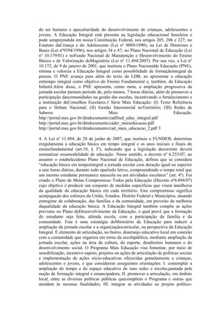 do ser humano e apeculiaridade do desenvolvimento de crianças, adolescentes e
jovens. A Educação Integral está presente na legislação educacional brasileira e
pode serapreendida em nossa Constituição Federal, nos artigos 205, 206 e 227; no
Estatuto daCriança e do Adolescente (Lei nº 9089/1990); na Lei de Diretrizes e
Bases (Lei nº9394/1996), nos artigos 34 e 87; no Plano Nacional de Educação (Lei
nº 10.179/01) e noFundo Nacional de Manutenção e Desenvolvimento do Ensino
Básico e de Valorização doMagistério (Lei nº 11.494/2007). Por sua vez, a Lei nº
10.172, de 9 de janeiro de 2001, que instituiu o Plano Nacionalde Educação (PNE),
retoma e valoriza a Educação Integral como possibilidade de formaçãointegral da
pessoa. O PNE avança para além do texto da LDB, ao apresentar a educação
emtempo integral como objetivo do Ensino Fundamental e, também, da Educação
Infantil.Além disso, o PNE apresenta, como meta, a ampliação progressiva da
jornada escolar paraum período de, pelo menos, 7 horas diárias, além de promover a
participação dascomunidades na gestão das escolas, incentivando o fortalecimento e
a instituição deConselhos Escolares.1 Série Mais Educação: (I) Texto Referência
para o Debate Nacional; (II) Gestão Intersetorial noTerritório; (III) Redes de
Saberes                               Mais                               Educação.
http://portal.mec.gov.br/dmdocuments/cadfinal_educ_integral.pdf
http://portal.mec.gov.br/dmdocuments/cader_maiseducacao.pdf
http://portal.mec.gov.br/dmdocuments/cad_mais_educacao_2.pdf 3

4. A Lei nº 11.494, de 20 de junho de 2007, que instituiu o FUNDEB, determina
eregulamenta a educação básica em tempo integral e os anos iniciais e finais do
ensinofundamental (art.10, § 3º), indicando que a legislação decorrente deverá
normatizar essamodalidade de educação. Nesse sentido, o decreto nº 6.253/07, ao
assumir o estabelecidono Plano Nacional de Educação, definiu que se considera
“educação básica em tempointegral a jornada escolar com duração igual ou superior
a sete horas diárias, durante todo operíodo letivo, compreendendo o tempo total que
um mesmo estudante permanece naescola ou em atividades escolares” (art. 4º). Foi
criado o Plano de Metas Compromisso Todos pela Educação (Decreto nº6.094/07)
cujo objetivo é produzir um conjunto de medidas específicas que visem àmelhoria
da qualidade da educação básica em cada território. Este compromisso significa
aconjugação dos esforços da União, Estados, Distrito Federal e Municípios, atuando
emregime de colaboração, das famílias e da comunidade, em proveito da melhoria
daqualidade da educação básica. A Educação Integral também compõe as ações
previstas no Plano deDesenvolvimento da Educação, o qual prevê que a formação
do estudante seja feita, alémda escola, com a participação da família e da
comunidade. Esta é uma estratégia doMinistério da Educação para induzir a
ampliação da jornada escolar e a organizaçãocurricular, na perspectiva da Educação
Integral. É elemento de articulação, no bairro, doarranjo educativo local em conexão
com a comunidade que organiza em torno da escolapública, mediante ampliação da
jornada escolar, ações na área da cultura, do esporte, dosdireitos humanos e do
desenvolvimento social. O Programa Mais Educação visa fomentar, por meio de
sensibilização, incentivo eapoio, projetos ou ações de articulação de políticas sociais
e implementação de ações sócio-educativas oferecidas gratuitamente a crianças,
adolescentes e jovens, e que considerem asseguintes orientações: I. contemplar a
ampliação do tempo e do espaço educativo de suas redes e escolas,pautada pela
noção de formação integral e emancipadora; II. promover a articulação, em âmbito
local, entre as diversas políticas públicas quecompõem o Programa e outras que
atendam às mesmas finalidades; III. integrar as atividades ao projeto político-
 