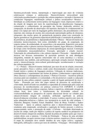 literatura,envolvendo leitura, interpretação e improvisação por meio de vivências
coletivascom crianças e adolescentes. Desenvolvimento sócio-cultural pela
valorização,reconhecimento e recriação das culturas populares e iniciação à literatura de
cordelcomo linguagem, manifestação cultural e prática socializadora.• Mosaico –
Introdução ao conhecimento teórico-prático da linguagem visual, doprocesso criativo e
da criação de imagens por meio da experimentação do desenhocomo linguagem,
comunicação e conhecimento; da percepção das formas; dodesenho artístico; da
composição, do desenho de observação e de memória; dacriação bi e tridimensional no
plano e no espaço por meio da linguagem gráfica domosaico, dos procedimentos e dos
materiais; dos sistemas de escalas; dos conceitosde representação gráfica de elementos
ortogonais; das noções gerais de geometria;da geometria plana com construção de
figuras geométricas; da geometria espacialcom planificação e construção de poliedros; e
da pertinência, do paralelismo e daperpendicularidade.• Música – Desenvolvimento dos
elementos técnico-musicais, bem como, dotrabalho em grupo, da cooperação, do
respeito mútuo, da solidariedade, do sensocrítico e da autonomia. Repertório com peças
de variados estilos e gêneros musicais.Percussão Corporal, Jogos Musicais e Dinâmicas
de Grupo como ferramentas doprocesso de ensino-aprendizagem musical. Construção
de instrumentos musicaisalternativos. Execução, apreciação e criação musical.
Valorização da culturabrasileira e das culturas regionais.• Percussão – Aprendizado de
técnicas em diversos instrumentos de percussão pormeio de uma abordagem
integradora, tratando de aspectos relacionados não só coma mecânica e a técnica
instrumental, mas também, com performance, apreciação ecriação musical. Integração
social e desenvolvimento sócio-cultural pelavalorização, reconhecimento e recriação
das culturas populares. 50
 51. • Pintura – Desenvolvimento intelectual, por meio do ato de criação, emocional,
social, perceptivo, físico e estético, tendo como direcionamento a pintura como arte.
Estudo teórico e prático da linguagem pictórica. Utilização de técnicas tradicionais,
contemporâneas e experimentais das formas de pintura. Conhecimento e apreciação de
obras clássicas e contemporâneas de pintura. • Práticas Circenses – Incentivar práticas
circenses junto aos estudantes e à comunidade, a fim de promover a saúde e a educação
por meio de uma cultura corporal e popular a partir do legado patrimonial do circo. •
Teatro – Promoção por meio dos jogos teatrais de processos de socialização e
criatividade, desenvolvendo nos estudantes a capacidade de comunicação pelo corpo em
processos de reconhecimentos em práticas coletivas.7.6.6 ESPORTE E LAZER
Atividades baseadas em práticas corporais, lúdicas e esportivas, enfatizando oresgate da
cultura local, bem como o fortalecimento da diversidade cultural. As
vivênciastrabalhadas na perspectiva do esporte educacional devem ser voltadas para
odesenvolvimento integral do estudante, atribuindo significado às práticas
desenvolvidascom criticidade e criatividade. O acesso à prática esportiva por meio de
ações planejadas,inclusivas e lúdicas visa incorporá-la ao modo de vida cotidiano. •
Atletismo; Basquete; Futebol; Futsal; Handebol; Tênis de Mesa; Voleibol e Xadrez
Tradicional – Apoio às práticas esportivas para o desenvolvimento integral dos
estudantes pela cooperação, socialização e superação de limites pessoais e coletivos,
proporcionando, assim, a promoção da saúde. • Ciclismo – Atividade direcionada às
escolas do campo, tendo por objetivo a prática do esporte saudável na perspectiva do
desenvolvimento integral do estudante, fazendo da prática do pedalar ações que visem o
contato direto com a natureza. • Corrida de Orientação – Trata-se de uma atividade
multidisciplinar, na qual o terreno exige vivências motoras, cognitivas e físicas variadas.
O mapa de orientação deve retratar detalhes de uma região (relevo, vegetação,
hidrografia, edificações e outros) por meio de símbolos. • Etnojogos – Diversidade etno-
 