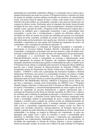participação da comunidade, ampliando o diálogo e a cooperação entre os alunos, pais e
equipes profissionais que atuam nas escolas. O Programa incentiva a abertura nos finais
de semana de unidades escolares públicas localizadas em territórios de vulnerabilidade
social, com pouca oferta de espaços de lazer e cultura, onde muitas vezes a escola é a
referência do poder público na comunidade, tornando-a uma porta de entrada para um
conjunto de direitos sociais. Realizando ações de educação não-formal, desenvolvendo
atividades de arte, lazer, cultura, esporte, ensino complementar e formação inicial para o
trabalho e para a geração de renda, o Programa Escola Aberta promove espaços para o
exercício da cidadania, para a organização comunitária e para a aproximação entre
comunidade e escola com o reconhecimento e respeito aos diferentes saberes. As
atividades nos finais de semana nas escolas são realizadas por pessoas e/ou instituições
que atuam de forma voluntária, escolhidas de acordo com a demanda da comunidade.
São selecionadas preferencialmente entre aquelas que valorizem os saberes e fazeres da
localidade e organizadas por uma equipe local formada por integrantes da escola e da
comunidade, com a orientação da secretaria de educação. 67
 68. A implementação e a realização do Programa pressupõem a cooperação e
parceriaentre os Governos Federal, Estadual, Distrital e Municipal, da escola e da
comunidade, e aintegração e articulação entre diversos projetos e ações de âmbito local,
incluindo os dasociedade civil, da esfera privada e de organizações não-governamentais.
A participação e o envolvimento das Secretarias Estaduais e Distrital de
Educação,Prefeituras, escolas e comunidades na execução e implementação, assim
como aapropriação da proposta do Programa, são condições importantes para ser
alcançada aautonomia necessária para garantir a continuidade das ações no âmbito local.
O Programa Escola Aberta é coordenado pela Secretaria de Educação Básica (SEB),em
parceria com o Fundo Nacional de Desenvolvimento da Educação (FNDE), com
acooperação técnica da Organização das Nações Unidas para a Educação, a Ciência e
aCultura – UNESCO e conta com a participação das Secretarias Estaduais e Distrital
deEducação, Prefeituras, suas escolas e as comunidades escolares e do entorno. Compõe
apolítica de educação integral juntamente com o Programa Mais Educação, o que
fortaleceas ações do Escola Aberta no cenário das políticas públicas educacionais.9.1 A
PROPOSTA DO PROGRAMA ESCOLA ABERTA O Programa Escola Aberta tem
por base a experiência, avaliada como bemsucedida, da UNESCO com o “Programa
Abrindo Espaços: Educação e Cultura para aPaz”4 iniciada em 2000 nos estados do Rio
de Janeiro e Pernambuco, e posteriormenteimplementada em outras regiões do país. O
acordo de cooperação do governo brasileirocom a agência internacional para a
realização do Programa Escola Aberta foi firmado emoutubro de 2004. Com o objetivo
de contribuir para a melhoria da qualidade da educação, a inclusãosocial e a construção
de uma cultura de paz, o Programa Escola Aberta busca fortalecer aintegração entre
escola e comunidade, ampliar as oportunidades de acesso a espaços depromoção da
cidadania e contribuir para a redução da violência escolar em unidadeslocalizadas em
regiões de risco e vulnerabilidade social. A estratégia utilizada é estreitar a parceira
entre escola e comunidade ocupandocriativamente o espaço escolar nos finais de
semana com atividades educativas, culturais,esportivas, de formação inicial para o
trabalho e geração de renda oferecidas aos alunos e àpopulação do entorno. Baseia-se na
solidariedade e no diálogo, no respeito às diferenças eno voluntariado. As ações são
planejadas pela equipe local a partir de consultas à escola e àcomunidade para
identificar as demandas locais, além de pessoas e instituições que seproponham a
compartilhar seus conhecimentos, habilidades e competências de formavoluntária. As
atividades são organizadas no formato de oficinas, palestras e cursos comduração e
formas de inscrição variadas, de acordo com o objetivo da ação realizada.4 O Programa
 