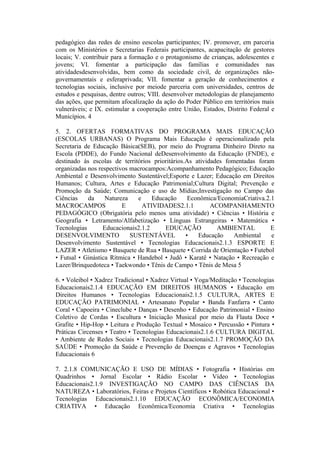 pedagógico das redes de ensino eescolas participantes; IV. promover, em parceria
com os Ministérios e Secretarias Federais participantes, acapacitação de gestores
locais; V. contribuir para a formação e o protagonismo de crianças, adolescentes e
jovens; VI. fomentar a participação das famílias e comunidades nas
atividadesdesenvolvidas, bem como da sociedade civil, de organizações não-
governamentais e esferaprivada; VII. fomentar a geração de conhecimentos e
tecnologias sociais, inclusive por meiode parceria com universidades, centros de
estudos e pesquisas, dentre outros; VIII. desenvolver metodologias de planejamento
das ações, que permitam afocalização da ação do Poder Público em territórios mais
vulneráveis; e IX. estimular a cooperação entre União, Estados, Distrito Federal e
Municípios. 4

5. 2. OFERTAS FORMATIVAS DO PROGRAMA MAIS EDUCAÇÃO
(ESCOLAS URBANAS) O Programa Mais Educação é operacionalizado pela
Secretaria de Educação Básica(SEB), por meio do Programa Dinheiro Direto na
Escola (PDDE), do Fundo Nacional deDesenvolvimento da Educação (FNDE), e
destinado às escolas de territórios prioritários.As atividades fomentadas foram
organizadas nos respectivos macrocampos:Acompanhamento Pedagógico; Educação
Ambiental e Desenvolvimento Sustentável;Esporte e Lazer; Educação em Direitos
Humanos; Cultura, Artes e Educação Patrimonial;Cultura Digital; Prevenção e
Promoção da Saúde; Comunicação e uso de Mídias;Investigação no Campo das
Ciências    da     Natureza    e    Educação      Econômica/EconomiaCriativa.2.1
MACROCAMPOS              E       ATIVIDADES2.1.1          ACOMPANHAMENTO
PEDAGÓGICO (Obrigatória pelo menos uma atividade) • Ciências • História e
Geografia • Letramento/Alfabetização • Línguas Estrangeiras • Matemática •
Tecnologias       Educacionais2.1.2     EDUCAÇÃO            AMBIENTAL          E
DESENVOLVIMENTO             SUSTENTÁVEL          •   Educação     Ambiental    e
Desenvolvimento Sustentável • Tecnologias Educacionais2.1.3 ESPORTE E
LAZER • Atletismo • Basquete de Rua • Basquete • Corrida de Orientação • Futebol
• Futsal • Ginástica Rítmica • Handebol • Judô • Karatê • Natação • Recreação e
Lazer/Brinquedoteca • Taekwondo • Tênis de Campo • Tênis de Mesa 5

6. • Voleibol • Xadrez Tradicional • Xadrez Virtual • Yoga/Meditação • Tecnologias
Educacionais2.1.4 EDUCAÇÃO EM DIREITOS HUMANOS • Educação em
Direitos Humanos • Tecnologias Educacionais2.1.5 CULTURA, ARTES E
EDUCAÇÃO PATRIMONIAL • Artesanato Popular • Banda Fanfarra • Canto
Coral • Capoeira • Cineclube • Danças • Desenho • Educação Patrimonial • Ensino
Coletivo de Cordas • Escultura • Iniciação Musical por meio da Flauta Doce •
Grafite • Hip-Hop • Leitura e Produção Textual • Mosaico • Percussão • Pintura •
Práticas Circenses • Teatro • Tecnologias Educacionais2.1.6 CULTURA DIGITAL
• Ambiente de Redes Sociais • Tecnologias Educacionais2.1.7 PROMOÇÃO DA
SAÚDE • Promoção da Saúde e Prevenção de Doenças e Agravos • Tecnologias
Educacionais 6

7. 2.1.8 COMUNICAÇÃO E USO DE MÍDIAS • Fotografia • Histórias em
Quadrinhos • Jornal Escolar • Rádio Escolar • Vídeo • Tecnologias
Educacionais2.1.9 INVESTIGAÇÃO NO CAMPO DAS CIÊNCIAS DA
NATUREZA • Laboratórios, Feiras e Projetos Científicos • Robótica Educacional •
Tecnologias Educacionais2.1.10 EDUCAÇÃO ECONÔMICA/ECONOMIA
CRIATIVA • Educação Econômica/Economia Criativa • Tecnologias
 