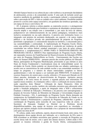 Abrindo Espaços baseia-se na cultura de paz e não-violência e na promoção dacidadania
de adolescentes, jovens e da comunidade escolar. É uma ação de inclusão social que
incentiva amelhoria da qualidade da escola, a participação cultural, a conscientização
sobre a prevenção de DST e Aids eo cuidado com o meio ambiente. Possibilita também
promover a escola como espaço associativo, em quediante das temáticas apontadas, seja
um espaço de troca e convivência. 68
 69. A proposta valoriza a cultura popular, as expressões juvenis e o protagonismo
dacomunidade, contribuindo para fortalecer o sentimento de identidade e pertencimento.
Aescola amplia a sua relação com a comunidade e, por meio da troca de saberes,
podepromover um redimensionamento da sua prática pedagógica, tornando-se mais
inclusiva ecompetente na sua ação educativa. A parceria com instituições locais e a
integração com projetos da secretaria deeducação, em especial, e de outros órgãos
públicos e da iniciativa privada são partefundamental da proposta do Programa,
permitindo a apropriação e o enraizamento dasações no território, e concorrendo para a
sua sustentabilidade e continuidade. A implementação do Programa Escola Aberta,
como uma política pública de âmbitonacional, é conduzida por instâncias de gestão
constituídas nas esferas federal, estadual emunicipal e por meio de ações comuns,
colaborativas e complementares.9.2 APOIO PARA O DESENVOLVIMENTO DO
PROGRAMA ESCOLA ABERTA Para implementação do Programa Escola Aberta,
são repassados recursos do FundoNacional de Desenvolvimento da Educação (FNDE),
por meio do Programa DinheiroDireto na Escola – Funcionamento das Escolas nos
Finais de Semana (PDDE/FEFS) – parauma parcela das escolas públicas de Educação
Básica, participantes do Programa MaisEducação, priorizando as que ofertam os anos
finais do Ensino Fundamental e localizadasem áreas de vulnerabilidade social. As
atividades do Escola Aberta poderão ser desenvolvidas aos sábados oudomingos, de
acordo com as características de cada unidade escolar e sua comunidade noentorno. O
tempo no programa e o número de alunos matriculados compõem os fatores
quedeterminam o valor do repasse a ser realizado pelo PDDE/FEFS. O montante de
recursos financeiros de custeio para a escola, referente a 10 meses,será liberado em 02
(duas) parcelas, destinadas ao desenvolvimento do Programa. Aprimeira parcela
corresponde a 06 (seis) meses do recurso, a segunda parcela será referenteaos 04
(quatro) meses restantes. As orientações sobre o valor e a utilização do recurso estãoem
seção específica deste Manual – Utilização do Apoio Financeiro. Além do
financiamento para as escolas, também são realizados encontros para adiscussão sobre
gestão e formação pedagógica, a partir da integração entre a SEB e asSecretarias
Estaduais e Distrital de Educação e Prefeituras e da parceria com outrosprogramas e
projetos do Governo Federal, do Ministério da Educação e Universidades.Atuação da
Entidade Executora - EEx A participação no Programa Escola Aberta demanda um
compromisso da EntidadeExecutora - EEx (Secretaria de Educação do Estado ou do
Distrito Federal e Prefeitura)com a proposta do Programa, cabendo-lhes a gestão e
coordenação do Programa junto àsescolas de suas respectivas redes de ensino. A
Secretaria de Educação Estadual ou Distrital ou a Prefeitura deverá
disponibilizar,também, uma equipe de técnicos com experiência ou vinculados a
projetos que apóiem arelação escola-comunidade e/ou a proposta de intersetorialidade
com ações nas áreas de 69
 70. cultura, saúde, meio ambiente, esporte, desenvolvimento local, entre outras. Um
dosintegrantes dessa equipe deverá, por indicação, ser o interlocutor da EEx junto à
SEB ecoordenar as atividades necessárias para garantir a execução do Programa nas
escolas desua rede de ensino, com o apoio dos demais técnicos. Caberá ainda à EEx
garantir os insumos referentes à gestão do Escola Aberta, comoequipamentos
 