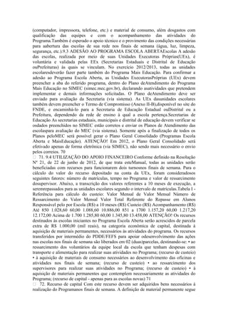 (computador, impressora, telefone, etc.) e material de consumo, além dosgastos com
qualificação das equipes e com o acompanhamento das atividades do
Programa.Também é esperado o apoio técnico e o provimento das condições necessárias
para aabertura das escolas de sua rede nos finais de semana (água, luz, limpeza,
segurança, etc.).9.3 ADESÃO AO PROGRAMA ESCOLA ABERTAEscolas A adesão
das escolas, realizada por meio de suas Unidades Executoras Próprias(UEx), é
voluntária e validada pelas EEx (Secretarias Estaduais e Distrital de Educação
ouPrefeituras) às quais se vinculam. No exercício 2012/2013, todas as unidades
escolaresdeverão fazer parte também do Programa Mais Educação. Para confirmar a
adesão ao Programa Escola Aberta, as Unidades ExecutorasPróprias (UEx) devem
preencher a aba do referido programa, dentro do Plano deAtendimento do Programa
Mais Educação no SIMEC (simec.mec.gov.br), declarando asatividades que pretendem
implementar e demais informações solicitadas. O Plano deAtendimento deve ser
enviado para avaliação da Secretaria (via sistema). As UEx dasunidades escolares
também devem preencher o Termo de Compromisso (Anexo II-B),disponível no site do
FNDE, e encaminhá-lo para a Secretaria de Educação Estadual ouDistrital ou a
Prefeitura, dependendo da rede de ensino à qual a escola pertença.Secretarias de
Educação As secretarias estaduais, municipais e distrital de educação devem verificar se
osdados preenchidos no SIMEC estão corretos e enviar os Planos de Atendimento das
escolaspara avaliação do MEC (via sistema). Somente após a finalização de todos os
Planos peloMEC será possível gerar o Plano Geral Consolidado (Programas Escola
Aberta e MaisEducação). ATENÇÃO! Em 2012, o Plano Geral Consolidado será
efetivado apenas de forma eletrônica (via SIMEC), não sendo mais necessário o envio
pelos correios. 70
 71. 9.4 UTILIZAÇÃO DO APOIO FINANCEIRO Conforme definido na Resolução
Nº 21, de 22 de junho de 2012, de que trata esteManual, todas as unidades serão
beneficiadas com recursos para funcionarem dois turnosnos finais de semana. Para o
cálculo do valor do recurso depositado na conta da UEx, foram consideradosos
seguintes fatores: número de matrículas, tempo no Programa e valor de ressarcimento
dosupervisor. Abaixo, a transcrição dos valores referentes a 10 meses de execução, a
seremrepassados para as unidades escolares segundo o intervalo de matrículas.Tabela I -
Referência para cálculo do custeio: Valor Mensal de Valor Mensal Número de
Ressarcimento do Valor Mensal Valor Total Referente do Repasse em Alunos
Responsável pelo por Escola (R$) a 10 meses (R$) Custeio (R$) Acompanhamento (R$)
Até 850 1.028,60 60,00 1.088,60 10.886,00 851 a 1700 1.157,20 60,00 1.217,20
12.172,00 Acima de 1.700 1.285,80 60,00 1.345,80 13.458,00 ATENÇÃO! Os recursos
destinados às escolas iniciantes no Programa Escola Aberta serão acrescidos de parcela
extra de R$ 1.000,00 (mil reais), na categoria econômica de capital, destinada à
aquisição de materiais permanentes, necessários às atividades do programa. Os recursos
transferidos por intermédio do PDDE/FEFS para apoiar odesenvolvimento das ações
nas escolas nos finais de semana são liberados em 02 (duas)parcelas, destinando-se: • ao
ressarcimento dos voluntários da equipe local da escola que tenham despesas com
transporte e alimentação para realizar suas atividades no Programa; (recurso de custeio)
• à aquisição de materiais de consumo necessários ao desenvolvimento das oficinas e
atividades nos finais de semana; (recurso de custeio) • ao ressarcimento dos
supervisores para realizar suas atividades no Programa; (recurso de custeio) • à
aquisição de materiais permanentes que contemplem necessariamente as atividades do
Programa; (recurso de capital - apenas para as escolas novas) 71
 72. Recurso de capital Com este recurso devem ser adquiridos bens necessários à
realização do Programanos finais de semana. A definição de material permanente segue
 