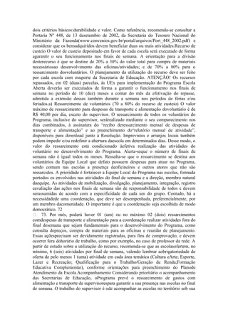 dois critérios básicos:durabilidade e valor. Como referência, recomenda-se consultar a
Portaria Nº 448, de 13 desetembro de 2002, da Secretaria do Tesouro Nacional do
Ministério da Fazenda(www.convenios.gov.br/portal/arquivos/Port_448_2002.pdf) e
considerar que os bensadquiridos devem beneficiar duas ou mais atividades.Recurso de
custeio O valor de custeio depositado em favor de cada escola será executado de forma
agarantir o seu funcionamento nos finais de semana. A orientação para a divisão
desterecurso é que se destine de 20% a 30% do valor total para compra de materiais
necessáriosao desenvolvimento das oficinas/atividades; e de 70% a 80% para o
ressarcimento dosvoluntários. O planejamento da utilização do recurso deve ser feito
por cada escola com osuporte da Secretaria de Educação. ATENÇÃO! Os recursos
repassados, em 02 (duas) parcelas, às UEx para implementação do Programa Escola
Aberta deverão ser executados de forma a garantir o funcionamento nos finais de
semana no período de 10 (dez) meses a contar do mês da efetivação do repasse,
admitida a extensão dessas também durante a semana nos períodos de férias e/ou
feriados.a) Ressarcimento de voluntários (70 a 80% do recurso de custeio) O valor
máximo de ressarcimento para despesas de transporte e alimentação dovoluntário é de
R$ 40,00 por dia, exceto do supervisor. O ressarcimento de todos os voluntários do
Programa, inclusive do supervisor, serárealizado mediante o seu comparecimento nos
dias combinados, à assinatura do “recibo deressarcimento mensal de despesas de
transporte e alimentação” e ao preenchimento do“relatório mensal de atividade”,
disponíveis para download junto à Resolução. Imprevistos e arranjos locais também
podem impedir e/ou redefinir a abertura daescola em determinados dias. Desse modo, o
valor do ressarcimento está condicionado àefetiva realização das atividades do
voluntário no desenvolvimento do Programa. Alerta-seque o número de finais de
semana não é igual todos os meses. Ressalta-se que o ressarcimento se destina aos
voluntários da Equipe Local que defato possuem despesas para atuar no Programa,
sendo comum nas escolas a presença deoficineiros e outros atores que não são
ressarcidos. A prioridade é fortalecer a Equipe Local do Programa nas escolas, formada
portodos os envolvidos nas atividades do final de semana e a direção, membro natural
daequipe. As atividades de mobilização, divulgação, planejamento, integração, registro
eavaliação das ações nos finais de semana são de responsabilidade de todos e devem
serassumidas de acordo com a especificidade de cada um do grupo. Contudo, há a
necessidadede uma coordenação, que deve ser desempenhada, preferencialmente, por
um membro dacomunidade. O importante é que a coordenação seja escolhida de modo
democrático. 72
 73. Por mês, poderá haver 01 (um) ou no máximo 02 (dois) ressarcimentos
comdespesas de transporte e alimentação para a coordenação realizar atividades fora do
final desemana que sejam fundamentais para o desenvolvimento do Programa, como
consulta depreços, compra de materiais para as oficinas e reunião de planejamento.
Essas açõesprecisam ser devidamente registradas, para fins de comprovação, e devem
ocorrer fora dohorário de trabalho, como por exemplo, no caso de professor da rede. A
partir de estudo sobre a utilização do recurso, recomenda-se que as escolasofertem, no
mínimo, 6 (seis) atividades por final de semana, valendo lembrar aobrigatoriedade de
oferta de pelo menos 1 (uma) atividade em cada área temática (Cultura eArte; Esporte,
Lazer e Recreação; Qualificação para o Trabalho/Geração de Renda;Formação
Educativa Complementar), conforme orientações para preenchimento do Planode
Atendimento da Escola.Acompanhamento Considerando prioritário o acompanhamento
das Secretarias de Educação, oPrograma prevê o ressarcimento de gastos com
alimentação e transporte de supervisorespara garantir a sua presença nas escolas no final
de semana. O trabalho do supervisor é ode acompanhar as escolas no território sob sua
 