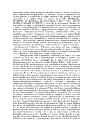 existentes na unidade escolar, em especial o Conselho Escolar, e composto pela Equipe
Local, representantes dos professores, dos estudantes, dos pais e responsáveis, dos
diversos parceiros e colaboradores da própria comunidade para garantir a condução
democrática e o controle social dos recursos públicos.9.5.2 SECRETARIA
ESTADUAL OU DISTRITAL DE EDUCAÇÃO E PREFEITURA –EQUIPE
GESTORA E COMITÊ MUNICIPAL Por intermédio das Secretarias de Educação e de
suas escolas, os estados emunicípios participantes do Programa organizam equipes para
a gestão, a orientaçãopedagógica e o acompanhamento das aplicações dos recursos. No
âmbito da Secretaria de Educação, a equipe gestora será composta por: • Coordenador
Interlocutor – Profissional com vínculo na secretaria, preferencialmente efetivo, com
experiência em projetos educacionais, sociais e/ou culturais, com disponibilidade
mínima de 20 horas por semana. Tem as responsabilidades de realizar a interface com a
instância estadual (Comitê Metropolitano, se houver) e federal (SEB/MEC), fomentar e
articular o Comitê Municipal, coordenar a implementação e execução do Programa na
secretaria e nas unidades da rede, elaborar e realizar ações de qualificação de atores e
atividades das escolas, além de organizar e manter disponíveis os registros do Programa.
• Coordenador(es) Temático(s) – Profissionais com atuação nas áreas pedagógica,
cultural e esportiva, entre outras. Suas principais atribuições são integrar o Escola
Aberta com outros programas da SEB/MEC executados pela secretaria e com as demais
ações de Educação, Saúde, Assistência, Trabalho e Segurança do 76
 77. município/estado, além de promover a qualificação dos atores e das ações
desenvolvidas nas escolas. Para o acompanhamento e a orientação da utilização dos
recursos, recomenda-se ainda a participação de um técnico com experiência e
articulação com o setor ou equipe de prestação de contas da EEx. • Supervisor(es) –
Profissionais da EEx, preferencialmente, com experiência em projetos educativos e/ou
sociais, responsáveis por: acompanhar; orientar e apoiar as atividades das unidades
escolares durante o final de semana; fornecer, recolher e sistematizar as informações das
escolas; e promover a troca entre as unidades escolares e a secretaria, facilitando a
comunicação. No caso de redes com mais de um supervisor/articulador, recomenda-se o
rodízioperiódico desses atores no acompanhamento das escolas, a fim de permitir o
contato comdiferentes formas de gestão do Programa, reconhecer as características do
Escola Abertaem determinados territórios e garantir a diversidade de olhares sobre uma
mesma unidadeescolar/comunidade. ATENÇÃO! Verifica-se a participação de
supervisores/articuladores sem vínculo formal com a EEx, mas com vasta experiência
no Programa, realizando essa atribuição com resultados positivos. Assim, será possível
este arranjo, sendo que não deve ultrapassar 50% do total de supervisores/articuladores
da secretaria. No caso das redes com apenas um supervisor/articulador, este deve ser um
servidor do quadro técnico. Entre as principais atribuições da equipe da EEx, destacam-
se: planejar açõesvoltadas ao desenvolvimento do Programa de acordo com seus
princípios e objetivos;acompanhar e avaliar o processo geral de implementação nas
escolas, propondo ajustes ereorientações quando necessárias; promover a qualificação
dos atores e encontrossistemáticos com as equipes locais das escolas para discussão e
troca de experiências sobrea execução das atividades nos finais de semana. Também
está sob sua responsabilidade ocontrole da documentação exigida pelo FNDE e MEC da
EEx e UEx das unidadesescolares que integram o Programa, incluindo as referentes à
prestação de contas. Outras atribuições podem ser elencadas, como: acompanhamento
das parceriasinstitucionais; discutir, com o apoio de outros órgãos e instituições
habilitadas, soluçõespara questões de gestão do Programa no âmbito da rede, como por
exemplo: abertura dasunidades nos finais de semana próximos a feriados, admissão de
voluntários com menos de18 anos, destinação dos recursos oriundos da venda de
 