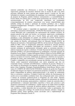 materiais produzidos nas oficinascom o recurso do Programa, rotatividade de
supervisores, promoção de encontros efestivais entre as escolas da rede e de outras
próximas; definição de metas internas para aequipe gestora e escolas etc. Há uma
infinidade de situações e possibilidades de atuaçãoque, com criatividade e apropriação
da proposta do Programa, poderão fortalecer oenraizamento e a sustentabilidade do
Escola Aberta. Os critérios para a seleção destes profissionais são: técnicos, servidores
oucomissionados da EEx com comprovada experiência em coordenação
e/ouacompanhamento de projetos educacionais e/ou sociais; disponibilidade para
trabalhar nofinal de semana e participar de reuniões periódicas com a Equipe
Gestora/ComitêMunicipal, formações e outros encontros planejados pela secretaria;
habilidade em 77
 78. coordenar grupos e capacidade de organização; conhecimento básico em
informática e desistemas informatizados. ATENÇÃO! Recomenda-se a formação de um
Comitê Municipal com a participação dos representantes das unidades escolares, de
projetos parceiros das ações nas escolas e na secretaria, supervisores, coordenadores
temáticos e de programas afins com o Escola Aberta, que pode realizar reuniões
periódicas e criar instrumentos de registro, nos moldes do Comitê Territorial.9.5.3
COORDENAÇÃO NACIONAL A Coordenação Nacional do Programa Escola Aberta
está sediada em Brasília, naCoordenação Geral de Educação Integral (CGEI), da
Diretoria de Currículos e EducaçãoIntegral (DICEI), da Secretaria de Educação Básica
(SEB) do MEC. Entre as suasprincipais atribuições, destacam-se: articular parcerias
federais; monitorar e acompanhar asatividades nas secretarias e escolas; propor e
executar estratégias de aprimoramento eformação; apoiar as secretarias parceiras e
elaborar materiais de registro e referência. O Fundo Nacional de Desenvolvimento para
Educação (FNDE) é um parceirofundamental na coordenação e execução nacional do
Programa Escola Aberta. A equipe doPrograma Dinheiro Direto na Escola (PDDE) tem
uma co-responsabilidade estratégica nagestão nacional e colabora com todas as questões
relativas ao repasse de recursos, àelaboração de referências e diretrizes de execução, à
prestação de contas, entre muitasoutras. A UNESCO é a parceria matriz do Programa.
Compõe e compartilha com acoordenação nacional das decisões e diretrizes do Escola
Aberta, sendo responsável pelaarticulação com outros programas que atua em
cooperação técnica, incluindo outrosMinistérios e instâncias de governo. Destaca-se a
sua atuação na disseminação da propostae divulgação do Escola Aberta em diversos
países, como Argentina, Nicarágua, Guatemala,Honduras, Guiné-Bissau, México, entre
outros.10. COMITÊ DE EDUCAÇÃO INTEGRAL Instância de gestão dos Programas
de Educação Integral com objetivo de enraizarsuas propostas e de ampliar a vivência de
gestão compartilhada de políticas públicaseducacionais e do regime de colaboração
entre as secretarias e parceiros. O próprio Comitê deve definir seu funcionamento de
acordo com as necessidades econdições locais. Sua configuração pode variar conforme
o número de secretarias quedesenvolvem os Programas em cada estado. Algumas
características: periodicidade mensalde reuniões, utilização de instrumentos de registro
das ações (lista de presença, pauta,memória e relatórios), criação de comissões para o
aprofundamento e realização deatividades específicas e busca pelo consenso e pela
perspectiva intersetorial em suadinâmica, visando tornar-se um amplo fórum de debate
sobre a implementação e aexecução de políticas públicas educacionais e sociais. Em
seus encontros, o caráter dereunião deve ser preservado e todos os participantes têm
garantido o espaço para o diálogo. Os comitês devem fomentar, articular e integrar os
diferentes setores, atores epolíticas sociais envolvidos com a implementação dos
Programas Mais Educação e Escola 78
 