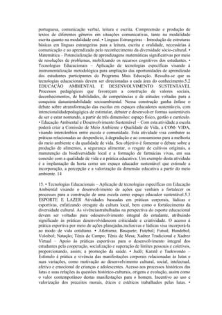 portuguesa, comunicação verbal, leitura e escrita. Compreensão e produção de
textos de diferentes gêneros em situações comunicativas, tanto na modalidade
escrita quanto na modalidade oral. • Línguas Estrangeiras – Introdução de estruturas
básicas em línguas estrangeiras para a leitura, escrita e oralidade, necessárias à
comunicação e ao aprendizado pelo reconhecimento da diversidade sócio-cultural. •
Matemática – Potencialização de aprendizagens matemáticas significativas por meio
de resoluções de problemas, mobilizando os recursos cognitivos dos estudantes. •
Tecnologias Educacionais – Aplicação de tecnologias específicas visando à
instrumentalização metodológica para ampliação das oportunidades de aprendizado
dos estudantes participantes do Programa Mais Educação. Ressalta-se que as
tecnologias educacionais devem ser direcionadas a cada área do conhecimento.5.2
EDUCAÇÃO AMBIENTAL E DESENVOLVIMENTO SUSTENTÁVEL
Processos pedagógicos que favoreçam a construção de valores sociais,
deconhecimentos, de habilidades, de competências e de atitudes voltadas para a
conquista dasustentabilidade socioambiental. Nessa construção ganha ênfase o
debate sobre atransformação das escolas em espaços educadores sustentáveis, com
intencionalidadepedagógica de estimular, debater e desenvolver formas sustentáveis
de ser e estar nomundo, a partir de três dimensões: espaço físico, gestão e currículo.
• Educação Ambiental e Desenvolvimento Sustentável – Com esta atividade a escola
poderá criar a Comissão de Meio Ambiente e Qualidade de Vida, a COM- VIDA,
visando intercâmbios entre escola e comunidade. Esta atividade visa combater as
práticas relacionadas ao desperdício, à degradação e ao consumismo para a melhoria
do meio ambiente e da qualidade de vida. Seu objetivo é fomentar o debate sobre a
produção de alimentos, a segurança alimentar, o resgate de cultivos originais, a
manutenção da biodiversidade local e a formação de farmácias vivas, em sua
conexão com a qualidade de vida e a prática educativa. Um exemplo desta atividade
é a implantação da horta como um espaço educador sustentável que estimule a
incorporação, a percepção e a valorização da dimensão educativa a partir do meio
ambiente. 14

15. • Tecnologias Educacionais – Aplicação de tecnologias específicas em Educação
Ambiental visando o desenvolvimento de ações que venham a fortalecer os
processos para a construção de uma escola como espaço educador sustentável.5.3
ESPORTE E LAZER Atividades baseadas em práticas corporais, lúdicas e
esportivas, enfatizando oresgate da cultura local, bem como o fortalecimento da
diversidade cultural. As vivênciastrabalhadas na perspectiva do esporte educacional
devem ser voltadas para odesenvolvimento integral do estudante, atribuindo
significado às práticas desenvolvidascom criticidade e criatividade. O acesso à
prática esportiva por meio de ações planejadas,inclusivas e lúdicas visa incorporá-la
ao modo de vida cotidiano. • Atletismo; Basquete; Futebol; Futsal; Handebol;
Voleibol; Natação; Tênis de Campo; Tênis de Mesa; Xadrez Tradicional e Xadrez
Virtual – Apoio às práticas esportivas para o desenvolvimento integral dos
estudantes pela cooperação, socialização e superação de limites pessoais e coletivos,
proporcionando, assim, a promoção da saúde. • Judô; Karatê e Taekwondo –
Estímulo à prática e vivência das manifestações corporais relacionadas às lutas e
suas variações, como motivação ao desenvolvimento cultural, social, intelectual,
afetivo e emocional de crianças e adolescentes. Acesso aos processos históricos das
lutas e suas relações às questões histórico-culturais, origens e evolução, assim como
o valor contemporâneo destas manifestações para o homem. Incentivo ao uso e
valorização dos preceitos morais, éticos e estéticos trabalhados pelas lutas. •
 