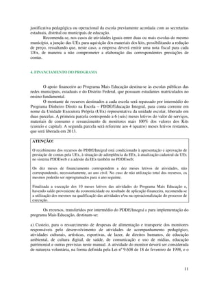 justificativa pedagógica ou operacional da escola previamente acordada com as secretarias
estaduais, distrital ou municipais de educação.
        Recomenda-se, nos casos de atividades iguais entre duas ou mais escolas do mesmo
município, a junção das UEx para aquisição dos materiais dos kits, possibilitando a redução
de preço, ressaltando que, neste caso, a empresa deverá emitir uma nota fiscal para cada
UEx, de maneira a não comprometer a elaboração das correspondentes prestações de
contas.


4. FINANCIAMENTO DO PROGRAMA


        O apoio financeiro ao Programa Mais Educação destina-se às escolas públicas das
redes municipais, estaduais e do Distrito Federal, que possuam estudantes matriculados no
ensino fundamental.
        O montante de recursos destinados a cada escola será repassado por intermédio do
Programa Dinheiro Direto na Escola – PDDE/Educação Integral, para conta corrente em
nome da Unidade Executora Própria (UEx) representativa da unidade escolar, liberado em
duas parcelas. A primeira parcela corresponde a 6 (seis) meses letivos do valor de serviços,
materiais de consumo e ressarcimento de monitores mais 100% dos valores dos Kits
(custeio e capital). A segunda parcela será referente aos 4 (quatro) meses letivos restantes,
que será liberada em 2013.

 ATENÇÃO!

 O recebimento dos recursos do PDDE/Integral está condicionado à apresentação e aprovação de
 prestação de contas pela UEx, à situação de adimplência da EEx, à atualização cadastral da UEx
 no sistema PDDEweb e a adesão da EEx também no PDDEweb;

 Os dez meses de financiamento correspondem a dez meses letivos de atividades, não
 correspondendo, necessariamente, ao ano civil. No caso de não utilização total dos recursos, os
 mesmos poderão ser reprogramados para o ano seguinte.

 Finalizada a execução dos 10 meses letivos das atividades do Programa Mais Educação e,
 havendo saldo proveniente da economicidade ou resultado de aplicação financeira, recomenda-se
 a utilização dos mesmos na qualificação das atividades e/ou na operacionalização do processo de
 execução.

      Os recursos, transferidos por intermédio do PDDE/Integral e para implementação do
programa Mais Educação, destinam-se:

a) Custeio, para o ressarcimento de despesas de alimentação e transporte dos monitores
responsáveis pelo desenvolvimento de atividades de acompanhamento pedagógico,
atividades culturais, artísticas, esportivas, de lazer, de direitos humanos, de educação
ambiental, de cultura digital, de saúde, de comunicação e uso de mídias, educação
patrimonial e outras previstas neste manual. A atividade do monitor deverá ser considerada
de natureza voluntária, na forma definida pela Lei nº 9.608 de 18 de fevereiro de 1998, e o



                                                                                              11
 