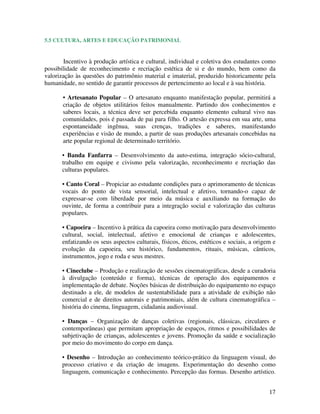 5.5 CULTURA, ARTES E EDUCAÇÃO PATRIMONIAL


        Incentivo à produção artística e cultural, individual e coletiva dos estudantes como
possibilidade de reconhecimento e recriação estética de si e do mundo, bem como da
valorização às questões do patrimônio material e imaterial, produzido historicamente pela
humanidade, no sentido de garantir processos de pertencimento ao local e à sua história.

       • Artesanato Popular – O artesanato enquanto manifestação popular, permitirá a
       criação de objetos utilitários feitos manualmente. Partindo dos conhecimentos e
       saberes locais, a técnica deve ser percebida enquanto elemento cultural vivo nas
       comunidades, pois é passada de pai para filho. O artesão expressa em sua arte, uma
       espontaneidade ingênua, suas crenças, tradições e saberes, manifestando
       experiências e visão de mundo, a partir de suas produções artesanais concebidas na
       arte popular regional de determinado território.

       • Banda Fanfarra – Desenvolvimento da auto-estima, integração sócio-cultural,
       trabalho em equipe e civismo pela valorização, reconhecimento e recriação das
       culturas populares.

       • Canto Coral – Propiciar ao estudante condições para o aprimoramento de técnicas
       vocais do ponto de vista sensorial, intelectual e afetivo, tornando-o capaz de
       expressar-se com liberdade por meio da música e auxiliando na formação do
       ouvinte, de forma a contribuir para a integração social e valorização das culturas
       populares.

       • Capoeira – Incentivo à prática da capoeira como motivação para desenvolvimento
       cultural, social, intelectual, afetivo e emocional de crianças e adolescentes,
       enfatizando os seus aspectos culturais, físicos, éticos, estéticos e sociais, a origem e
       evolução da capoeira, seu histórico, fundamentos, rituais, músicas, cânticos,
       instrumentos, jogo e roda e seus mestres.

       • Cineclube – Produção e realização de sessões cinematográficas, desde a curadoria
       à divulgação (conteúdo e forma), técnicas de operação dos equipamentos e
       implementação de debate. Noções básicas de distribuição do equipamento no espaço
       destinado a ele, de modelos de sustentabilidade para a atividade de exibição não
       comercial e de direitos autorais e patrimoniais, além de cultura cinematográfica –
       história do cinema, linguagem, cidadania audiovisual.

       • Danças – Organização de danças coletivas (regionais, clássicas, circulares e
       contemporâneas) que permitam apropriação de espaços, ritmos e possibilidades de
       subjetivação de crianças, adolescentes e jovens. Promoção da saúde e socialização
       por meio do movimento do corpo em dança.

       • Desenho – Introdução ao conhecimento teórico-prático da linguagem visual, do
       processo criativo e da criação de imagens. Experimentação do desenho como
       linguagem, comunicação e conhecimento. Percepção das formas. Desenho artístico.


                                                                                            17
 