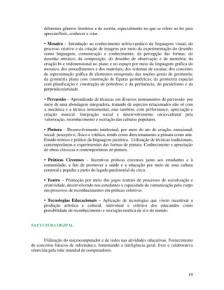 diferentes gêneros literários e de escrita, especialmente no que se refere ao ler para
       apreciar/fruir, conhecer e criar.

       • Mosaico – Introdução ao conhecimento teórico-prático da linguagem visual, do
       processo criativo e da criação de imagens por meio da experimentação do desenho
       como linguagem, comunicação e conhecimento; da percepção das formas; do
       desenho artístico; da composição, do desenho de observação e de memória; da
       criação bi e tridimensional no plano e no espaço por meio da linguagem gráfica do
       mosaico, dos procedimentos e dos materiais; dos sistemas de escalas; dos conceitos
       de representação gráfica de elementos ortogonais; das noções gerais de geometria;
       da geometria plana com construção de figuras geométricas; da geometria espacial
       com planificação e construção de poliedros; e da pertinência, do paralelismo e da
       perpendicularidade.

       • Percussão – Aprendizado de técnicas em diversos instrumentos de percussão por
       meio de uma abordagem integradora, tratando de aspectos relacionados não só com
       a mecânica e a técnica instrumental, mas também, com performance, apreciação e
       criação musical. Integração social e desenvolvimento sócio-cultural pela
       valorização, reconhecimento e recriação das culturas populares.

       • Pintura – Desenvolvimento intelectual, por meio do ato de criação, emocional,
       social, perceptivo, físico e estético, tendo como direcionamento a pintura como arte.
       Estudo teórico e prático da linguagem pictórica. Utilização de técnicas tradicionais,
       contemporâneas e experimentais das formas de pintura. Conhecimento e apreciação
       de obras clássicas e contemporâneas de pintura.

       • Práticas Circenses – Incentivar práticas circenses junto aos estudantes e à
       comunidade, a fim de promover a saúde e a educação por meio de uma cultura
       corporal e popular a partir do legado patrimonial do circo.

       • Teatro – Promoção por meio dos jogos teatrais de processos de socialização e
       criatividade, desenvolvendo nos estudantes a capacidade de comunicação pelo corpo
       em processos de reconhecimentos em práticas coletivas.

       • Tecnologias Educacionais – Aplicação de tecnologias que visem incentivar a
       produção artística e cultural, individual e coletiva dos educandos como
       possibilidade de reconhecimento e recriação estética de si e do mundo.


5.6 CULTURA DIGITAL


       Utilização do microcomputador e de redes nas atividades educativas. Fornecimento
de conceitos básicos de informática, fomentando a inteligência geral, livre e colaborativa
oferecida pela rede mundial de computadores.




                                                                                          19
 