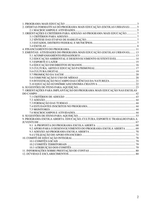1. PROGRAMA MAIS EDUCAÇÃO ....................................................................................................... 3
2. OFERTAS FORMATIVAS DO PROGRAMA MAIS EDUCAÇÃO (ESCOLAS URBANAS) .......... 5
      2.1 MACROCAMPOS E ATIVIDADES......................................................................................... 5
3. ORIENTAÇÕES E CRITÉRIOS PARA ADESÃO AO PROGRAMA MAIS EDUCAÇÃO............... 7
      3.1 CRITÉRIOS PARA ADESÃO................................................................................................... 7
      3.2 SÍNTESE DAS ETAPAS DE HABILITAÇÃO......................................................................... 7
      3.3 ESTADOS, DISTRITO FEDERAL E MUNICÍPIOS................................................................ 7
      3.4 ESCOLAS .................................................................................................................................. 8
4. FINANCIAMENTO DO PROGRAMA............................................................................................... 11
5. EMENTAS: ATIVIDADES DO PROGRAMA MAIS EDUCAÇÃO (ESCOLAS URBANAS)........ 13
      5.1 ACOMPANHAMENTO PEDAGÓGICO ............................................................................... 13
      5.2 EDUCAÇÃO AMBIENTAL E DESENVOLVIMENTO SUSTENTÁVEL........................... 14
      5.3 ESPORTE E LAZER ............................................................................................................... 15
      5.4 EDUCAÇÃO EM DIREITOS HUMANOS............................................................................. 16
      5.5 CULTURA, ARTES E EDUCAÇÃO PATRIMONIAL.......................................................... 17
      5.6 CULTURA DIGITAL .............................................................................................................. 19
      5.7 PROMOÇÃO DA SAÚDE ...................................................................................................... 20
      5.8 COMUNICAÇÃO E USO DE MÍDIAS .................................................................................. 20
      5.9 INVESTIGAÇÃO NO CAMPO DAS CIÊNCIAS DA NATUREZA ..................................... 21
      5.10 EDUCAÇÃO ECONÔMICA/ECONOMIA CRIATIVA ...................................................... 22
6. SUGESTÕES DE ITENS PARA AQUISIÇÃO................................................................................... 23
7. ORIENTAÇÕES PARA IMPLANTAÇÃO DO PROGRAMA MAIS EDUCAÇÃO NAS ESCOLAS
DO CAMPO ............................................................................................................................................. 42
      7.1 CRITÉRIOS DE ADESÃO ..................................................................................................... 43
      7.2 ADESÃO .................................................................................................................................. 44
      7.3 FORMAÇÃO DAS TURMAS ................................................................................................. 44
      7.4 ESTUDANTES INSCRITOS NO PROGRAMA..................................................................... 44
      7.5 MONITORES........................................................................................................................... 44
      7.6 MACROCAMPOS E ATIVIDADES....................................................................................... 44
8. SUGESTÕES DE ITENS PARA AQUISIÇÃO................................................................................... 53
9. PROGRAMA ESCOLA ABERTA: EDUCAÇÃO, CULTURA, ESPORTE E TRABALHO PARA A
JUVENTUDE ........................................................................................................................................... 67
      9.1 A PROPOSTA DO PROGRAMA ESCOLA ABERTA ........................................................ 68
      9.2 APOIO PARA O DESENVOLVIMENTO DO PROGRAMA ESCOLA ABERTA .............. 69
      9.3 ADESÃO AO PROGRAMA ESCOLA ABERTA .................................................................. 70
      9.4 UTILIZAÇÃO DO APOIO FINANCEIRO ............................................................................. 71
10. COMITÊ DE EDUCAÇÃO INTEGRAL........................................................................................... 78
      10.1 COMITÊS LOCAIS .............................................................................................................. 79
      10.2 COMITÊS TERRITORIAIS .................................................................................................. 79
      10.3 ATRIBUIÇÃO DOS COMITÊS ............................................................................................ 79
11. INFORMAÇÕES SOBRE PRESTAÇÃO DE CONTAS .................................................................. 80
12. DÚVIDAS E ESCLARECIMENTOS ................................................................................................ 80




                                                                                                                                                      2
 