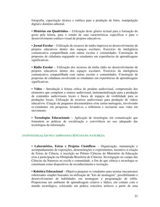 fotografia, capacitação técnica e estética para a produção de fotos, manipulação
     digital e domínio editorial.

     • Histórias em Quadrinhos – Utilização deste gênero textual para a formação do
     gosto pela leitura, para o estudo de suas características específicas e para o
     desenvolvimento estético-visual de projetos educativos.

     • Jornal Escolar – Utilização de recursos de mídia impressa no desenvolvimento de
     projetos educativos dentro dos espaços escolares. Exercício da inteligência
     comunicativa compartilhada com outras escolas e comunidades. Construção de
     propostas de cidadania engajando os estudantes em experiências de aprendizagens
     significativas.

     • Rádio Escolar – Utilização dos recursos da mídia rádio no desenvolvimento de
     projetos educativos dentro dos espaços escolares. Exercício da inteligência
     comunicativa compartilhada com outras escolas e comunidades. Construção de
     propostas de cidadania envolvendo os estudantes em experiências de aprendizagens
     significativas.

     • Vídeo – Introdução à leitura crítica do produto audiovisual, compreensão dos
     elementos que compõem a sintaxe audiovisual, instrumentalização para a produção
     de conteúdos audiovisuais locais e busca de espaços de visibilidade para as
     produções locais. Utilização de recursos audiovisuais para produção de vídeos
     educativos. Criação de pequenos documentários e/ou curtas-metragens, envolvendo
     os estudantes em pesquisas, levando-os a refletirem e recriarem suas vidas em
     movimento.

     • Tecnologias Educacionais – Aplicação de tecnologias em comunicação que
     fomentem as práticas de socialização e convivência no uso adequado das
     tecnologias da informação.


5.9 INVESTIGAÇÃO NO CAMPO DAS CIÊNCIAS DA NATUREZA


     • Laboratórios, Feiras e Projetos Científicos – Organização, manutenção e
     acompanhamento de exposições, demonstrações e experimentos, incentivo à criação
     de Feiras de Ciência, à inscrição no Prêmio Ciências do Ministério da Educação
     e/ou à participação na Olimpíada Brasileira de Ciências. Investigação no campo das
     Ciências da Natureza na escola e comunidade, a fim de que ciência e tecnologia se
     constituam como dispositivos de reconhecimento e recriação.

     • Robótica Educacional – Objetiva preparar os estudantes para montar mecanismos
     robotizados simples baseados na utilização de "kits de montagem", possibilitando o
     desenvolvimento de habilidades em montagem e programação de robôs.
     Proporciona um ambiente de aprendizagem criativo e lúdico, em contato com o
     mundo tecnológico, colocando em prática conceitos teóricos a partir de uma


                                                                                    21
 