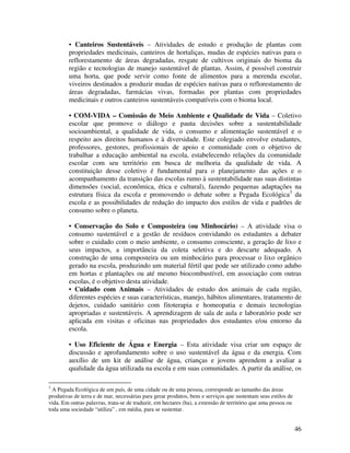 • Canteiros Sustentáveis – Atividades de estudo e produção de plantas com
        propriedades medicinais, canteiros de hortaliças, mudas de espécies nativas para o
        reflorestamento de áreas degradadas, resgate de cultivos originais do bioma da
        região e tecnologias de manejo sustentável de plantas. Assim, é possível construir
        uma horta, que pode servir como fonte de alimentos para a merenda escolar,
        viveiros destinados a produzir mudas de espécies nativas para o reflorestamento de
        áreas degradadas, farmácias vivas, formadas por plantas com propriedades
        medicinais e outros canteiros sustentáveis compatíveis com o bioma local.

        • COM-VIDA – Comissão de Meio Ambiente e Qualidade de Vida – Coletivo
        escolar que promove o diálogo e pauta decisões sobre a sustentabilidade
        socioambiental, a qualidade de vida, o consumo e alimentação sustentável e o
        respeito aos direitos humanos e à diversidade. Este colegiado envolve estudantes,
        professores, gestores, profissionais de apoio e comunidade com o objetivo de
        trabalhar a educação ambiental na escola, estabelecendo relações da comunidade
        escolar com seu território em busca de melhoria da qualidade de vida. A
        constituição desse coletivo é fundamental para o planejamento das ações e o
        acompanhamento da transição das escolas rumo à sustentabilidade nas suas distintas
        dimensões (social, econômica, ética e cultural), fazendo pequenas adaptações na
        estrutura física da escola e promovendo o debate sobre a Pegada Ecológica3 da
        escola e as possibilidades de redução do impacto dos estilos de vida e padrões de
        consumo sobre o planeta.

        • Conservação do Solo e Composteira (ou Minhocário) – A atividade visa o
        consumo sustentável e a gestão de resíduos convidando os estudantes a debater
        sobre o cuidado com o meio ambiente, o consumo consciente, a geração de lixo e
        seus impactos, a importância da coleta seletiva e do descarte adequado. A
        construção de uma composteira ou um minhocário para processar o lixo orgânico
        gerado na escola, produzindo um material fértil que pode ser utilizado como adubo
        em hortas e plantações ou até mesmo biocombustível, em associação com outras
        escolas, é o objetivo desta atividade.
        • Cuidado com Animais – Atividades de estudo dos animais de cada região,
        diferentes espécies e suas características, manejo, hábitos alimentares, tratamento de
        dejetos, cuidado sanitário com fitoterapia e homeopatia e demais tecnologias
        apropriadas e sustentáveis. A aprendizagem de sala de aula e laboratório pode ser
        aplicada em visitas e oficinas nas propriedades dos estudantes e/ou entorno da
        escola.

        • Uso Eficiente de Água e Energia – Esta atividade visa criar um espaço de
        discussão e aprofundamento sobre o uso sustentável da água e da energia. Com
        auxílio de um kit de análise de água, crianças e jovens aprendem a avaliar a
        qualidade da água utilizada na escola e em suas comunidades. A partir da análise, os

3
  A Pegada Ecológica de um país, de uma cidade ou de uma pessoa, corresponde ao tamanho das áreas
produtivas de terra e de mar, necessárias para gerar produtos, bens e serviços que sustentam seus estilos de
vida. Em outras palavras, trata-se de traduzir, em hectares (ha), a extensão de território que uma pessoa ou
toda uma sociedade “utiliza” , em média, para se sustentar.


                                                                                                               46
 