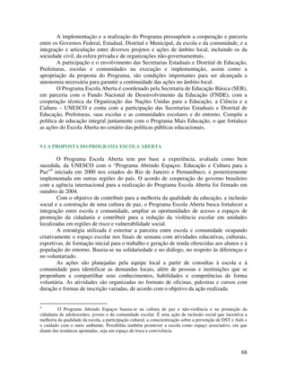 A implementação e a realização do Programa pressupõem a cooperação e parceria
entre os Governos Federal, Estadual, Distrital e Municipal, da escola e da comunidade, e a
integração e articulação entre diversos projetos e ações de âmbito local, incluindo os da
sociedade civil, da esfera privada e de organizações não-governamentais.
        A participação e o envolvimento das Secretarias Estaduais e Distrital de Educação,
Prefeituras, escolas e comunidades na execução e implementação, assim como a
apropriação da proposta do Programa, são condições importantes para ser alcançada a
autonomia necessária para garantir a continuidade das ações no âmbito local.
        O Programa Escola Aberta é coordenado pela Secretaria de Educação Básica (SEB),
em parceria com o Fundo Nacional de Desenvolvimento da Educação (FNDE), com a
cooperação técnica da Organização das Nações Unidas para a Educação, a Ciência e a
Cultura – UNESCO e conta com a participação das Secretarias Estaduais e Distrital de
Educação, Prefeituras, suas escolas e as comunidades escolares e do entorno. Compõe a
política de educação integral juntamente com o Programa Mais Educação, o que fortalece
as ações do Escola Aberta no cenário das políticas públicas educacionais.


9.1 A PROPOSTA DO PROGRAMA ESCOLA ABERTA

        O Programa Escola Aberta tem por base a experiência, avaliada como bem
sucedida, da UNESCO com o “Programa Abrindo Espaços: Educação e Cultura para a
Paz”4 iniciada em 2000 nos estados do Rio de Janeiro e Pernambuco, e posteriormente
implementada em outras regiões do país. O acordo de cooperação do governo brasileiro
com a agência internacional para a realização do Programa Escola Aberta foi firmado em
outubro de 2004.
        Com o objetivo de contribuir para a melhoria da qualidade da educação, a inclusão
social e a construção de uma cultura de paz, o Programa Escola Aberta busca fortalecer a
integração entre escola e comunidade, ampliar as oportunidades de acesso a espaços de
promoção da cidadania e contribuir para a redução da violência escolar em unidades
localizadas em regiões de risco e vulnerabilidade social.
        A estratégia utilizada é estreitar a parceira entre escola e comunidade ocupando
criativamente o espaço escolar nos finais de semana com atividades educativas, culturais,
esportivas, de formação inicial para o trabalho e geração de renda oferecidas aos alunos e à
população do entorno. Baseia-se na solidariedade e no diálogo, no respeito às diferenças e
no voluntariado.
        As ações são planejadas pela equipe local a partir de consultas à escola e à
comunidade para identificar as demandas locais, além de pessoas e instituições que se
proponham a compartilhar seus conhecimentos, habilidades e competências de forma
voluntária. As atividades são organizadas no formato de oficinas, palestras e cursos com
duração e formas de inscrição variadas, de acordo com o objetivo da ação realizada.


4
         O Programa Abrindo Espaços baseia-se na cultura de paz e não-violência e na promoção da
cidadania de adolescentes, jovens e da comunidade escolar. É uma ação de inclusão social que incentiva a
melhoria da qualidade da escola, a participação cultural, a conscientização sobre a prevenção de DST e Aids e
o cuidado com o meio ambiente. Possibilita também promover a escola como espaço associativo, em que
diante das temáticas apontadas, seja um espaço de troca e convivência.



                                                                                                          68
 