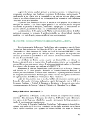A proposta valoriza a cultura popular, as expressões juvenis e o protagonismo da
comunidade, contribuindo para fortalecer o sentimento de identidade e pertencimento. A
escola amplia a sua relação com a comunidade e, por meio da troca de saberes, pode
promover um redimensionamento da sua prática pedagógica, tornando-se mais inclusiva e
competente na sua ação educativa.
       A parceria com instituições locais e a integração com projetos da secretaria de
educação, em especial, e de outros órgãos públicos e da iniciativa privada são parte
fundamental da proposta do Programa, permitindo a apropriação e o enraizamento das
ações no território, e concorrendo para a sua sustentabilidade e continuidade.
       A implementação do Programa Escola Aberta, como uma política pública de âmbito
nacional, é conduzida por instâncias de gestão constituídas nas esferas federal, estadual e
municipal e por meio de ações comuns, colaborativas e complementares.


9.2 APOIO PARA O DESENVOLVIMENTO DO PROGRAMA ESCOLA ABERTA


       Para implementação do Programa Escola Aberta, são repassados recursos do Fundo
Nacional de Desenvolvimento da Educação (FNDE), por meio do Programa Dinheiro
Direto na Escola – Funcionamento das Escolas nos Finais de Semana (PDDE/FEFS) – para
uma parcela das escolas públicas de Educação Básica, participantes do Programa Mais
Educação, priorizando as que ofertam os anos finais do Ensino Fundamental e localizadas
em áreas de vulnerabilidade social.
       As atividades do Escola Aberta poderão ser desenvolvidas aos sábados ou
domingos, de acordo com as características de cada unidade escolar e sua comunidade no
entorno. O tempo no programa e o número de alunos matriculados compõem os fatores que
determinam o valor do repasse a ser realizado pelo PDDE/FEFS.
       O montante de recursos financeiros de custeio para a escola, referente a 10 meses,
será liberado em 02 (duas) parcelas, destinadas ao desenvolvimento do Programa. A
primeira parcela corresponde a 06 (seis) meses do recurso, a segunda parcela será referente
aos 04 (quatro) meses restantes. As orientações sobre o valor e a utilização do recurso estão
em seção específica deste Manual – Utilização do Apoio Financeiro.
        Além do financiamento para as escolas, também são realizados encontros para a
discussão sobre gestão e formação pedagógica, a partir da integração entre a SEB e as
Secretarias Estaduais e Distrital de Educação e Prefeituras e da parceria com outros
programas e projetos do Governo Federal, do Ministério da Educação e Universidades.


Atuação da Entidade Executora - EEx

       A participação no Programa Escola Aberta demanda um compromisso da Entidade
Executora - EEx (Secretaria de Educação do Estado ou do Distrito Federal e Prefeitura)
com a proposta do Programa, cabendo-lhes a gestão e coordenação do Programa junto às
escolas de suas respectivas redes de ensino.
       A Secretaria de Educação Estadual ou Distrital ou a Prefeitura deverá disponibilizar,
também, uma equipe de técnicos com experiência ou vinculados a projetos que apóiem a
relação escola-comunidade e/ou a proposta de intersetorialidade com ações nas áreas de


                                                                                          69
 