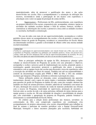 município/estado, além de promover a qualificação dos atores e das ações
    desenvolvidas nas escolas. Para o acompanhamento e a orientação da utilização dos
    recursos, recomenda-se ainda a participação de um técnico com experiência e
    articulação com o setor ou equipe de prestação de contas da EEx.
    •           Supervisor(es) – Profissionais da EEx, preferencialmente, com experiência
    em projetos educativos e/ou sociais, responsáveis por: acompanhar; orientar e apoiar as
    atividades das unidades escolares durante o final de semana; fornecer, recolher e
    sistematizar as informações das escolas; e promover a troca entre as unidades escolares
    e a secretaria, facilitando a comunicação.

       No caso de redes com mais de um supervisor/articulador, recomenda-se o rodízio
periódico desses atores no acompanhamento das escolas, a fim de permitir o contato com
diferentes formas de gestão do Programa, reconhecer as características do Escola Aberta
em determinados territórios e garantir a diversidade de olhares sobre uma mesma unidade
escolar/comunidade.

 ATENÇÃO!
 Verifica-se a participação de supervisores/articuladores sem vínculo formal com a EEx, mas com vasta
 experiência no Programa, realizando essa atribuição com resultados positivos. Assim, será possível este
 arranjo, sendo que não deve ultrapassar 50% do total de supervisores/articuladores da secretaria. No caso
 das redes com apenas um supervisor/articulador, este deve ser um servidor do quadro técnico.

        Entre as principais atribuições da equipe da EEx, destacam-se: planejar ações
voltadas ao desenvolvimento do Programa de acordo com seus princípios e objetivos;
acompanhar e avaliar o processo geral de implementação nas escolas, propondo ajustes e
reorientações quando necessárias; promover a qualificação dos atores e encontros
sistemáticos com as equipes locais das escolas para discussão e troca de experiências sobre
a execução das atividades nos finais de semana. Também está sob sua responsabilidade o
controle da documentação exigida pelo FNDE e MEC da EEx e UEx das unidades
escolares que integram o Programa, incluindo as referentes à prestação de contas.
        Outras atribuições podem ser elencadas, como: acompanhamento das parcerias
institucionais; discutir, com o apoio de outros órgãos e instituições habilitadas, soluções
para questões de gestão do Programa no âmbito da rede, como por exemplo: abertura das
unidades nos finais de semana próximos a feriados, admissão de voluntários com menos de
18 anos, destinação dos recursos oriundos da venda de materiais produzidos nas oficinas
com o recurso do Programa, rotatividade de supervisores, promoção de encontros e
festivais entre as escolas da rede e de outras próximas; definição de metas internas para a
equipe gestora e escolas etc. Há uma infinidade de situações e possibilidades de atuação
que, com criatividade e apropriação da proposta do Programa, poderão fortalecer o
enraizamento e a sustentabilidade do Escola Aberta.
        Os critérios para a seleção destes profissionais são: técnicos, servidores ou
comissionados da EEx com comprovada experiência em coordenação e/ou
acompanhamento de projetos educacionais e/ou sociais; disponibilidade para trabalhar no
final de semana e participar de reuniões periódicas com a Equipe Gestora/Comitê
Municipal, formações e outros encontros planejados pela secretaria; habilidade em




                                                                                                        77
 
