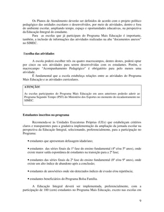 Os Planos de Atendimento deverão ser definidos de acordo com o projeto político
pedagógico das unidades escolares e desenvolvidos, por meio de atividades, dentro e fora
do ambiente escolar, ampliando tempo, espaço e oportunidades educativas, na perspectiva
da Educação Integral do estudante.
      Para as escolas que já participam do Programa Mais Educação é importante,
também, a inclusão de informações das atividades realizadas na aba “documentos anexos”
no SIMEC.


Escolha das atividades

       A escola poderá escolher três ou quatro macrocampos, dentro destes, poderá optar
por cinco ou seis atividades para serem desenvolvidas com os estudantes. Porém, o
macrocampo “Acompanhamento Pedagógico” é obrigatório para pelo menos uma
atividade.
       É fundamental que a escola estabeleça relações entre as atividades do Programa
Mais Educação e as atividades curriculares.

 ATENÇÃO!

 As escolas participantes do Programa Mais Educação em anos anteriores poderão aderir ao
 Programa Segundo Tempo (PST) do Ministério dos Esportes no momento do recadastramento no
 SIMEC.



Estudantes inscritos no programa

        Recomenda-se às Unidades Executoras Próprias (UEx) que estabeleçam critérios
claros e transparentes para a gradativa implementação da ampliação da jornada escolar na
perspectiva da Educação Integral, selecionando, preferencialmente, para a participação no
Programa:

   • estudantes que apresentam defasagem idade/ano;

   • estudantes das séries finais da 1ª fase do ensino fundamental (4º e/ou 5º anos), onde
   existe maior saída espontânea de estudantes na transição para a 2ª fase;

   • estudantes das séries finais da 2ª fase do ensino fundamental (8º e/ou 9º anos), onde
   existe um alto índice de abandono após a conclusão;

   • estudantes de anos/séries onde são detectados índices de evasão e/ou repetência;

   • estudantes beneficiários do Programa Bolsa Família.

        A Educação Integral deverá ser implementada, preferencialmente, com a
participação de 100 (cem) estudantes no Programa Mais Educação, exceto nas escolas em


                                                                                        9
 