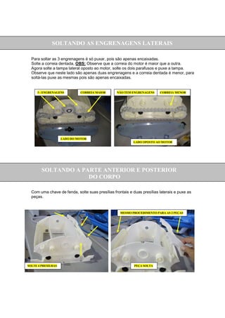 SOLTANDO AS ENGRENAGENS LATERAIS

  Para soltar as 3 engrenagens é só puxar, pois são apenas encaixadas.
  Solte a correia dentada, OBS: Observe que a correia do motor é maior que a outra.
  Agora solte a tampa lateral oposto ao motor, solte os dois parafusos e puxe a tampa.
  Observe que neste lado são apenas duas engrenagens e a correia dentada é menor, para
  soltá-las puxe as mesmas pois são apenas encaixadas.


     3 - ENGRENAGENS         CORREIA MAIOR       NÃO TEM ENGRENAGENS     CORREIA MENOR




                    LADO DO MOTOR
                                                          LADO OPOSTO AO MOTOR




        SOLTANDO A PARTE ANTERIOR E POSTERIOR
                     DO CORPO

  Com uma chave de fenda, solte suas presílias frontais e duas presílias laterais e puxe as
  peças.


                                                   MESMO PROCEDIMENTO PARA AS 2 PEÇAS




SOLTE 4 PRESILHAS                                          PEÇA SOLTA
 