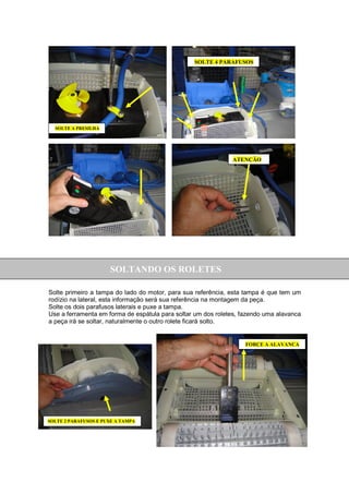SOLTE 4 PARAFUSOS




  SOLTE A PRESILHA




                                                              ATENÇÃO




                      SOLTANDO OS ROLETES

Solte primeiro a tampa do lado do motor, para sua referência, esta tampa é que tem um
rodízio na lateral, esta informação será sua referência na montagem da peça.
Solte os dois parafusos laterais e puxe a tampa.
Use a ferramenta em forma de espátula para soltar um dos roletes, fazendo uma alavanca
a peça irá se soltar, naturalmente o outro rolete ficará solto.


                                                                   FORÇE A ALAVANCA




SOLTE 2 PARAFUSOS E PUXE A TAMPA
 