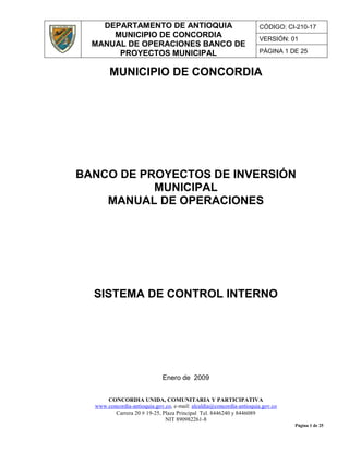 DEPARTAMENTO DE ANTIOQUIA
MUNICIPIO DE CONCORDIA
MANUAL DE OPERACIONES BANCO DE
PROYECTOS MUNICIPAL
CÓDIGO: CI-210-17
VERSIÓN: 01
PÁGINA 1 DE 25
CONCORDIA UNIDA, COMUNITARIA Y PARTICIPATIVA
www.concordia-antioquia.gov.co, e-mail: alcaldia@concordia-antioquia.gov.co
Carrera 20 # 19-25, Plaza Principal Tel. 8446240 y 8446089
NIT 890982261-8
Página 1 de 25
MUNICIPIO DE CONCORDIA
BANCO DE PROYECTOS DE INVERSIÓN
MUNICIPAL
MANUAL DE OPERACIONES
SISTEMA DE CONTROL INTERNO
Enero de 2009
 