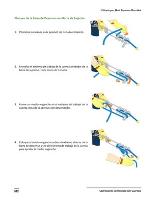 Editado por: Raúl Espinoza González
Operaciones de Rescate con Cuerdas
103
Bloqueo de la Barra de Descenso con Barra de Sujeción
1. Posicione las manos en la posición de frenado completo.
2. Envuelva el extremo de trabajo de la cuerda alrededor de la
barra de sujeción con la mano de frenado.
3. Forme un medio enganche en el extremo de trabajo de la
cuerda cerca de la abertura del descendedor.
4. Coloque el medio enganche sobre el extremo abierto de la
barra de descenso y tire del extremo de trabajo de la cuerda
para apretar el medio enganche.
 
