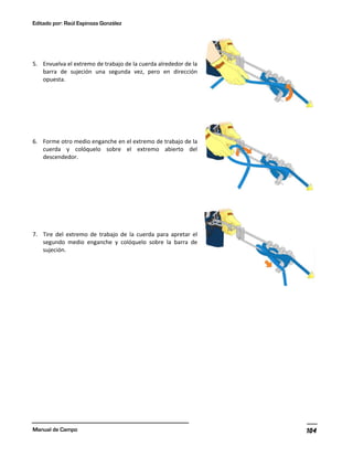 Editado por: Raúl Espinoza González
Manual de Campo 104
5. Envuelva el extremo de trabajo de la cuerda alrededor de la
barra de sujeción una segunda vez, pero en dirección
opuesta.
6. Forme otro medio enganche en el extremo de trabajo de la
cuerda y colóquelo sobre el extremo abierto del
descendedor.
7. Tire del extremo de trabajo de la cuerda para apretar el
segundo medio enganche y colóquelo sobre la barra de
sujeción.
 