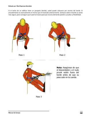 Editado por: Raúl Espinoza González
Manual de Campo 108
Si el techo de un edificio tiene un parapeto (borde), usted puede colocarse por encima del borde. El
procedimiento es esencialmente el mismo que el mostrado anteriormente. Sentarse sobre el borde se siente
más seguro, pero conseguir que la pierna trasera pase por encima del borde pondrá a prueba su flexibilidad.
 
