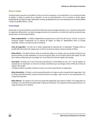 Editado por: Raúl Espinoza González
Operaciones de Rescate con Cuerdas
109
Belay en Rappel
Un belay ayuda a prevenir un accidente. Si hay un error en el aparejo, si un anclaje falla, o si su mano de frenado
se desliza, su belay lo salvara de un desastre. Ya sea en entrenamiento o en un rescate, si existe alguna
posibilidad de que alguien caiga, debe haber un belay, probablemente aún más importante en el rescate debido
a todas las posibles distrac- ciones.
Terminología
Al describir el nivel de protección que ofrecen diferentes tipos de aseguramientos, es im- portante comprender
las siguientes definiciones. Los tipos de aseguramientos se enumeran en el orden del nivel de protección que
proporcionan en forma descendente.
Belay Independiente - Un Belay independiente proporciona el nivel más alto de pro- tección, ya que no
comparte ningún componente con el sistema de rappel. Un Belay in- dependiente tiene un anclaje
separado, cuerda, y una persona para manejarlo.
Línea de Seguridad - Se trata de un belay independiente operado por el rapeleador. Protege contra el
posible fallo del sistema de rappel, pero no tiene una persona separa- da para manejar el belay.
Belay Inferior - Una belay inferior utiliza la cuerda del rappel y un anclaje, pero se maneja a través de una
persona distinta a la del rapeleador, el cual se encuentra ubica- do en la parte inferior del rappel. Se trata
de un belay condicional que no protege con- tra el fallo de la línea de rappel o del anclaje.
Auto Belay - El belay con el nivel más bajo de protección, el Auto Belay se une a la lí- nea de rappel y es
operado por el rapeleador. Se trata de un belay condicional que no protege contra el fallo de la línea de
rappel o del anclaje.
Los Belay también se pueden clasificar en base a la acción requerida por el asegurador.
Belay Automático - El belay se activa automáticamente sin ninguna acción requerida del asegurador. Este
es el tipo preferido de belay, ya que funcionará incluso si el asegu- rador incurre en una equivocación o es
incapaz de responder.
Belay Manual - Se requiere una acción por parte del asegurador para operar el belay. Si el asegurador no
responde, o lo hace de forma equivocada, el belay no funcionará. Una respuesta lenta puede provocar una
carga de impacto en el sistema.
 