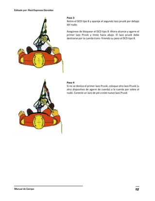 Editado por: Raúl Espinoza González
Manual de Campo 112
Paso 3
Retire el DCD tipo 8 y apareje el segundo lazo prusik por debajo
del nudo.
Asegúrese de bloquear el DCD tipo 8. Ahora alcance y agarre el
primer lazo Prusik y tírelo hacia abajo. El lazo prusik debe
deslizarse por la cuerda trans- firiendo su peso al DCD tipo 8.
Paso 4
Si no se desliza el primer lazo Prusik, coloque otro lazo Prusik (u
otro dispositivo de agarre de cuerda) a la cuerda por sobre el
nudo. Conecte un lazo de pie a este nuevo lazo Prusik
 