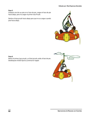 Editado por: Raúl Espinoza González
Operaciones de Rescate con Cuerdas
113
Paso 5
Coloque uno de sus pies en el lazo de pie, cargue el lazo de pie
hacia abajo, para no cargar el primer lazo Prusik.
Deslice el lazo prusik hacia abajo para que no se cargue cuando
pise hacia abajo.
Paso 6
Retire el primer lazo prusik, y el lazo prusik unido al lazo de pie.
Desbloquee el DCD tipo 8 y continué el rappel.
 