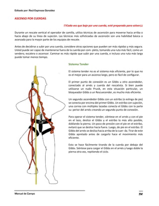 Editado por: Raúl Espinoza González
Manual de Campo 114
ASCENSO POR CUERDAS
!!!Cada vez que baje por una cuerda, esté preparado para volver¡¡¡
Durante un rescate vertical el operador de camilla, utiliza técnicas de ascensión para moverse hacia arriba o
hacia abajo de su línea de sujeción. Las técnicas más sofisticadas de ascensión son una habilidad básica o
avanzada para la mayor parte de los equipos de rescate.
Antes de decidirse a subir por una cuerda, considere otras opciones que pueden ser más rápidas y más segura.
Usted puede ser capaz de mantenerse fuera de la cuerda por com- pleto, tomando una ruta más fácil, como un
sendero, escalera o ascensor. Caminar es más rápido que subir por una cuerda, e incluso una ruta más larga
puede tomar menos tiempo.
Sistema Tender
El sistema tender no es el sistema más eficiente, por lo que no
es el mejor para un ascenso largo, pero es fácil de configurar.
El primer punto de conexión es un Gibbs u otro ascendedor,
conectado al arnés y cuerda del rescatista. Si bien puede
utilizarse un nudo Prusik, en esta situación particular, un
bloqueador Gibbs o un Rescuecender, es mucho más eficiente.
Un segundo ascendedor Gibbs con un estribo (o eslinga de pie)
se conecta por encima del primer Gibbs. Un estribo con sujeción,
una correa con múltiples lazadas conecta el Gibbs con la parte
su- perior del arnés creando un segundo punto de conexión.
Para operar el sistema tender, siéntese en el arnés y con el pie
en el lazo, deslice el Gibbs y el estribo lo más alto posible,
doblando la pierna. Un poco de presión con el pie en el estribo,
evitará que se deslice hacia fuera. Luego, de pie en el estribo. El
Gibbs del arnés se desliza hacia arriba de la cuer- da. Tirar de este
Gibbs apretado antes de cargarlo hace el movimiento más
eficiente.
Esto se hace fácilmente tirando de la cuerda por debajo del
Gibbs. Siéntese para cargar el Gibbs en el arnés y luego doble la
pierna otra vez, repitiendo el ciclo.
 