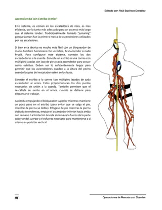 Editado por: Raúl Espinoza González
Operaciones de Rescate con Cuerdas
115
Ascendiendo con Estribo (Etrier)
Este sistema, es común en los escaladores de roca, es más
eficiente, por lo tanto más adecuado para un ascenso más largo
que el sistema tender. Tradicionalmente llamado "jumaring"
porque Jumars fue la primera marca de ascendedores utilizados
por los escaladores.
Si bien esta técnica es mucho más fácil con un bloqueador de
mano, también funcionará con un Gibbs, Rescuecender o nudo
Prusik. Para configurar este sistema, conecte los dos
ascendedores a la cuerda. Conecte un estribo o una correa con
múltiples lazadas con lazo de pie a cada ascendedor para actuar
como estribos. Deben ser lo suficientemente largos para
permitir que los ascendedores queden a la altura del pecho
cuando los pies del rescatador estén en los lazos.
Conecte el estribo o la correa con múltiples lazadas de cada
ascendedor al arnés. Estos proporcionaran los dos puntos
necesarios de unión a la cuerda. También permiten que el
rescatista se siente en el arnés, cuando se detiene para
descansar o trabajar.
Ascienda empujando el bloqueador superior mientras mantiene
un poco peso en el estribo (para evitar que se salga el pie,
mientras la pierna se dobla). Póngase de pie mientras la pierna
doblada se endereza, empuje el ascendedor inferior hacia arriba
con la mano. La limitación de este sistema es la fuerza de la parte
superior del cuerpo y el esfuerzo necesario para mantenerse a sí
mismo en posición vertical.
 