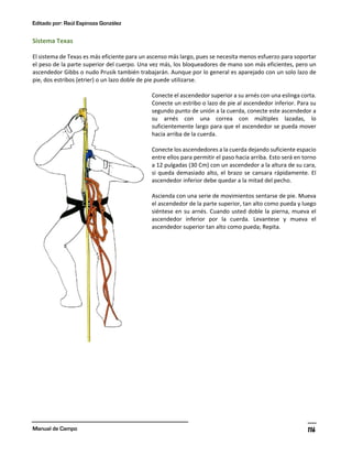 Editado por: Raúl Espinoza González
Manual de Campo 116
Sistema Texas
El sistema de Texas es más eficiente para un ascenso más largo, pues se necesita menos esfuerzo para soportar
el peso de la parte superior del cuerpo. Una vez más, los bloqueadores de mano son más eficientes, pero un
ascendedor Gibbs o nudo Prusik también trabajarán. Aunque por lo general es aparejado con un solo lazo de
pie, dos estribos (etrier) o un lazo doble de pie puede utilizarse.
Conecte el ascendedor superior a su arnés con una eslinga corta.
Conecte un estribo o lazo de pie al ascendedor inferior. Para su
segundo punto de unión a la cuerda, conecte este ascendedor a
su arnés con una correa con múltiples lazadas, lo
suficientemente largo para que el ascendedor se pueda mover
hacia arriba de la cuerda.
Conecte los ascendedores a la cuerda dejando suficiente espacio
entre ellos para permitir el paso hacia arriba. Esto será en torno
a 12 pulgadas (30 Cm) con un ascendedor a la altura de su cara,
si queda demasiado alto, el brazo se cansara rápidamente. El
ascendedor inferior debe quedar a la mitad del pecho.
Ascienda con una serie de movimientos sentarse de pie. Mueva
el ascendedor de la parte superior, tan alto como pueda y luego
siéntese en su arnés. Cuando usted doble la pierna, mueva el
ascendedor inferior por la cuerda. Levantese y mueva el
ascendedor superior tan alto como pueda; Repita.
 