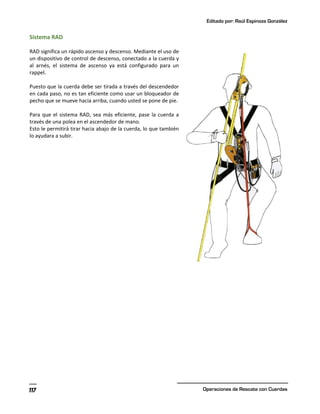 Editado por: Raúl Espinoza González
Operaciones de Rescate con Cuerdas
117
Sistema RAD
RAD significa un rápido ascenso y descenso. Mediante el uso de
un dispositivo de control de descenso, conectado a la cuerda y
al arnés, el sistema de ascenso ya está configurado para un
rappel.
Puesto que la cuerda debe ser tirada a través del descendedor
en cada paso, no es tan eficiente como usar un bloqueador de
pecho que se mueve hacia arriba, cuando usted se pone de pie.
Para que el sistema RAD, sea más eficiente, pase la cuerda a
través de una polea en el ascendedor de mano.
Esto le permitirá tirar hacia abajo de la cuerda, lo que también
lo ayudara a subir.
 