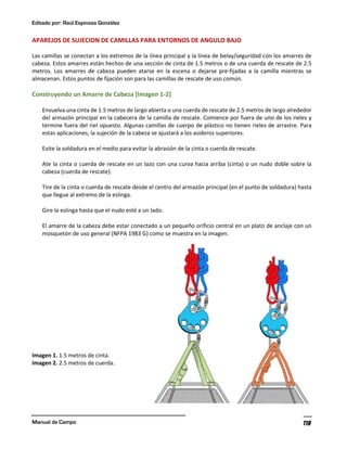 Editado por: Raúl Espinoza González
Manual de Campo 118
APAREJOS DE SUJECION DE CAMILLAS PARA ENTORNOS DE ANGULO BAJO
Las camillas se conectan a los extremos de la línea principal y la línea de belay/seguridad con los amarres de
cabeza. Estos amarres están hechos de una sección de cinta de 1.5 metros o de una cuerda de rescate de 2.5
metros. Los amarres de cabeza pueden atarse en la escena o dejarse pre-fijadas a la camilla mientras se
almacenan. Estos puntos de fijación son para las camillas de rescate de uso común.
Construyendo un Amarre de Cabeza [Imagen 1-2]
Envuelva una cinta de 1.5 metros de largo abierta o una cuerda de rescate de 2.5 metros de largo alrededor
del armazón principal en la cabecera de la camilla de rescate. Comience por fuera de uno de los rieles y
termine fuera del riel opuesto. Algunas camillas de cuerpo de plástico no tienen rieles de arrastre. Para
estas aplicaciones, la sujeción de la cabeza se ajustará a los asideros superiores.
Evite la soldadura en el medio para evitar la abrasión de la cinta o cuerda de rescate.
Ate la cinta o cuerda de rescate en un lazo con una curva hacia arriba (cinta) o un nudo doble sobre la
cabeza (cuerda de rescate).
Tire de la cinta o cuerda de rescate desde el centro del armazón principal (en el punto de soldadura) hasta
que llegue al extremo de la eslinga.
Gire la eslinga hasta que el nudo esté a un lado.
El amarre de la cabeza debe estar conectado a un pequeño orificio central en un plato de anclaje con un
mosquetón de uso general (NFPA 1983 G) como se muestra en la imagen.
Imagen 1. 1.5 metros de cinta.
Imagen 2. 2.5 metros de cuerda.
 