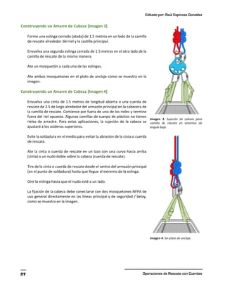 Editado por: Raúl Espinoza González
Operaciones de Rescate con Cuerdas
119
Construyendo un Amarre de Cabeza [Imagen 3]
Forme una eslinga cerrada (atada) de 1.5 metros en un lado de la camilla
de rescate alrededor del riel y la costilla principal.
Envuelva una segunda eslinga cerrada de 1.5 metros en el otro lado de la
camilla de rescate de la misma manera.
Ate un mosquetón a cada una de las eslingas.
Ate ambos mosquetones en el plato de anclaje como se muestra en la
imagen.
Construyendo un Amarre de Cabeza [Imagen 4]
Envuelva una cinta de 1.5 metros de longitud abierta o una cuerda de
rescate de 2.5 de largo alrededor del armazón principal en la cabecera de
la camilla de rescate. Comience por fuera de uno de los rieles y termine
fuera del riel opuesto. Algunas camillas de cuerpo de plástico no tienen
rieles de arrastre. Para estas aplicaciones, la sujeción de la cabeza se
ajustará a los asideros superiores.
Evite la soldadura en el medio para evitar la abrasión de la cinta o cuerda
de rescate.
Ate la cinta o cuerda de rescate en un lazo con una curva hacia arriba
(cinta) o un nudo doble sobre la cabeza (cuerda de rescate).
Tire de la cinta o cuerda de rescate desde el centro del armazón principal
(en el punto de soldadura) hasta que llegue al extremo de la eslinga.
Gire la eslinga hasta que el nudo esté a un lado.
La fijación de la cabeza debe conectarse con dos mosquetones NFPA de
uso general directamente en las líneas principal y de seguridad / belay,
como se muestra en la imagen.
Imagen 3. Sujeción de cabeza para
camilla de rescate en entornos de
ángulo bajo.
Imagen 4. Sin plato de anclaje.
 