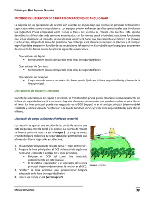 Editado por: Raúl Espinoza González
Manual de Campo 130
METODOS DE LIBERACION DE CARGA EN OPERACIONES DE ANGULO BAJO
La mayoría de las operaciones de rescate con cuerdas de ángulo bajo que involucran personal debidamente
capacitado serán suaves y sin problemas. Los equipos pueden enfrentar desafíos operacionales que involucran
los enganches Prusik empleados como frenos a través del sistema de rescate con cuerdas. Está sección
describirá las dificultades más comunes encontradas con los frenos prusik y brindará soluciones funcionales
para estas situaciones. A menudo, la solución más simple será hacer que los rescatistas se inclinen o se muevan
cuesta arriba, aflojando la línea del problema. Sin embargo, esta técnica no siempre es práctica y el enfoque
específico debe elegirse en función de las necesidades del escenario. Es probable que los equipos encuentren
desafíos con los frenos prusik durante las siguientes operaciones.
Operaciones de Rappel
§ Freno tandem prusik configurado en la línea de seguridad/belay.
Operaciones de Descenso
§ Freno tandem prusik configurado en la línea de seguridad/belay.
Operaciones de Elevación
§ Carga atascada contra un obstáculo, freno prusik fijado en la línea seguridad/belay y freno de la
línea principal.
Operaciones de Rappel y Descenso
Durante las operaciones de rappel o descenso, el freno tándem prusik puede colocarse involuntariamente en
la línea de seguridad/belay. Si esto ocurre, hay dos técnicas recomendadas que pueden emplearse para liberar
el freno. La línea principal puede ser asegurada en el DCD (rappel) o en el anclaje principal (descenso) del
rescatista y la línea se puede "vectorizar" o se puede construir un "Z-rig" en la línea seguridad/belay para liberar
el freno.
Liberación de carga utilizando el método vectorial
Los rescatistas agarran una sección de la cuerda de rescate que
está asegurada entre la carga y el anclaje. La cuerda de rescate
se levanta como se muestra en la imagen 1. La carga se eleva,
creando holgura en la línea de seguridad/belay permitiendo que
el operador libere los prusiks establecidos.
1. El supervisor del grupo de rescate llama, "Todos detenerse".
2. Asegure la línea principal en el DCD del rescatista según sea
necesario (rescatista o anclaje de la línea principal).
§ Bloquee el DCD tal como fue mostrado
anteriormemte en este manual.
§ El rescatista (rapeleador) o el operador de la línea
principal (descenso) mantienen la tensión en el DCD.
3. "Vector" la línea principal para proporcionar holgura
adecuada en la línea de seguridad/belay.
4. Libere los frenos prusik (ver imagen 2).
Imagen 1. Vector.
 