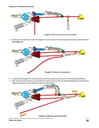 Editado por: Raúl Espinoza González
Manual de Campo 132
5. Coloque un mosquetón a través del enganche prusik y sujete la línea de seguridad / belay en el mosquetón
(ver imagen 5).
6. El supervisor del grupo de rescate reúne el personal necesario para tensar la línea de seguridad/belay.
7. Bajo la dirección del Supervisor del grupo de rescate, tense la línea de seguridad/belay para proporcionar
holgura adecuada a fin de despejar el freno prusik atorado.
 