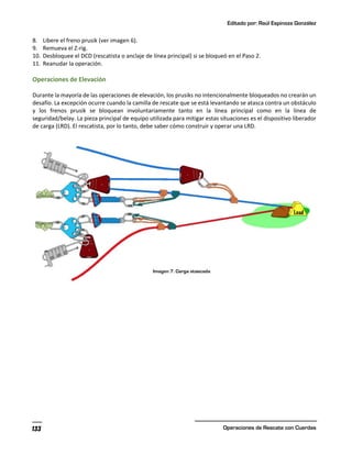 Editado por: Raúl Espinoza González
Operaciones de Rescate con Cuerdas
133
8. Libere el freno prusik (ver imagen 6).
9. Remueva el Z-rig.
10. Desbloquee el DCD (rescatista o anclaje de línea principal) si se bloqueó en el Paso 2.
11. Reanudar la operación.
Operaciones de Elevación
Durante la mayoría de las operaciones de elevación, los prusiks no intencionalmente bloqueados no crearán un
desafío. La excepción ocurre cuando la camilla de rescate que se está levantando se atasca contra un obstáculo
y los frenos prusik se bloquean involuntariamente tanto en la línea principal como en la línea de
seguridad/belay. La pieza principal de equipo utilizada para mitigar estas situaciones es el dispositivo liberador
de carga (LRD). El rescatista, por lo tanto, debe saber cómo construir y operar una LRD.
 