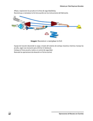 Editado por: Raúl Espinoza González
Operaciones de Rescate con Cuerdas
137
Afloje y reposicione los prusiks en la línea de seguridad/belay.
Reconstruya o reemplace la CLC de acuerdo con las instrucciones del fabricante.
Equipo de tracción desciende la carga a través del sistema de ventaja mecánica mientras maneja los
prusiks, según sea necesario para eliminar el obstáculo.
Coloque el freno prusik y realice un control de seguridad.
Reanude las operaciones de elevación en forma normal.
 