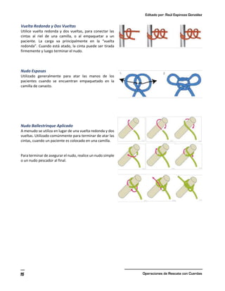 Editado por: Raúl Espinoza González
Operaciones de Rescate con Cuerdas
15
Vuelta Redonda y Dos Vueltas
Utilice vuelta redonda y dos vueltas, para conectar las
cintas al riel de una camilla, o al empaquetar a un
paciente. La carga va principalmente en la “vuelta
redonda”. Cuando está atado, la cinta puede ser tirada
firmemente y luego terminar el nudo.
Nudo Esposas
Utilizado generalmente para atar las manos de los
pacientes cuando se encuentran empaquetado en la
camilla de canasto.
Nudo Ballestrinque Aplicado
A menudo se utiliza en lugar de una vuelta redonda y dos
vueltas. Utilizado comúnmente para terminar de atar las
cintas, cuando un paciente es colocado en una camilla.
Para terminar de asegurar el nudo, realice un nudo simple
o un nudo pescador al final.
 