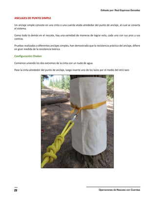 Editado por: Raúl Espinoza González
Operaciones de Rescate con Cuerdas
25
ANCLAJES DE PUNTO SIMPLE
Un anclaje simple consiste en una cinta o una cuerda atada alrededor del punto de anclaje, al cual se conecta
el sistema.
Como todo lo demás en el rescate, hay una variedad de maneras de lograr esto, cada uno con sus pros y sus
contras.
Pruebas realizadas a diferentes anclajes simples, han demostrado que la resistencia práctica del anclaje, difiere
en gran medida de la resistencia teórica.
Configuración Choker
Comience uniendo los dos extremos de la cinta con un nudo de agua.
Pase la cinta alrededor del punto de anclaje, luego inserte uno de los lazos por el medio del otro lazo
 