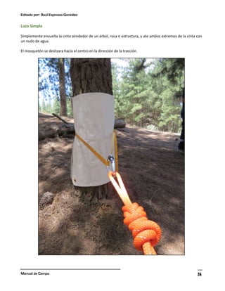 Editado por: Raúl Espinoza González
Manual de Campo 26
Lazo Simple
Simplemente envuelta la cinta alrededor de un árbol, roca o estructura, y ate ambos extremos de la cinta con
un nudo de agua.
El mosquetón se deslizara hacia el centro en la dirección de la tracción.
 