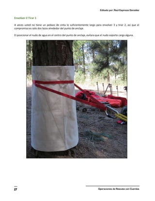 Editado por: Raúl Espinoza González
Operaciones de Rescate con Cuerdas
27
Envolver 2 Tirar 1
A veces usted no tiene un pedazo de cinta lo suficientemente largo para envolver 3 y tirar 2, así que el
compromiso es solo dos lazos alrededor del punto de anclaje.
El posicionar el nudo de agua en el centro del punto de anclaje, evitara que el nudo soporte carga alguna.
 